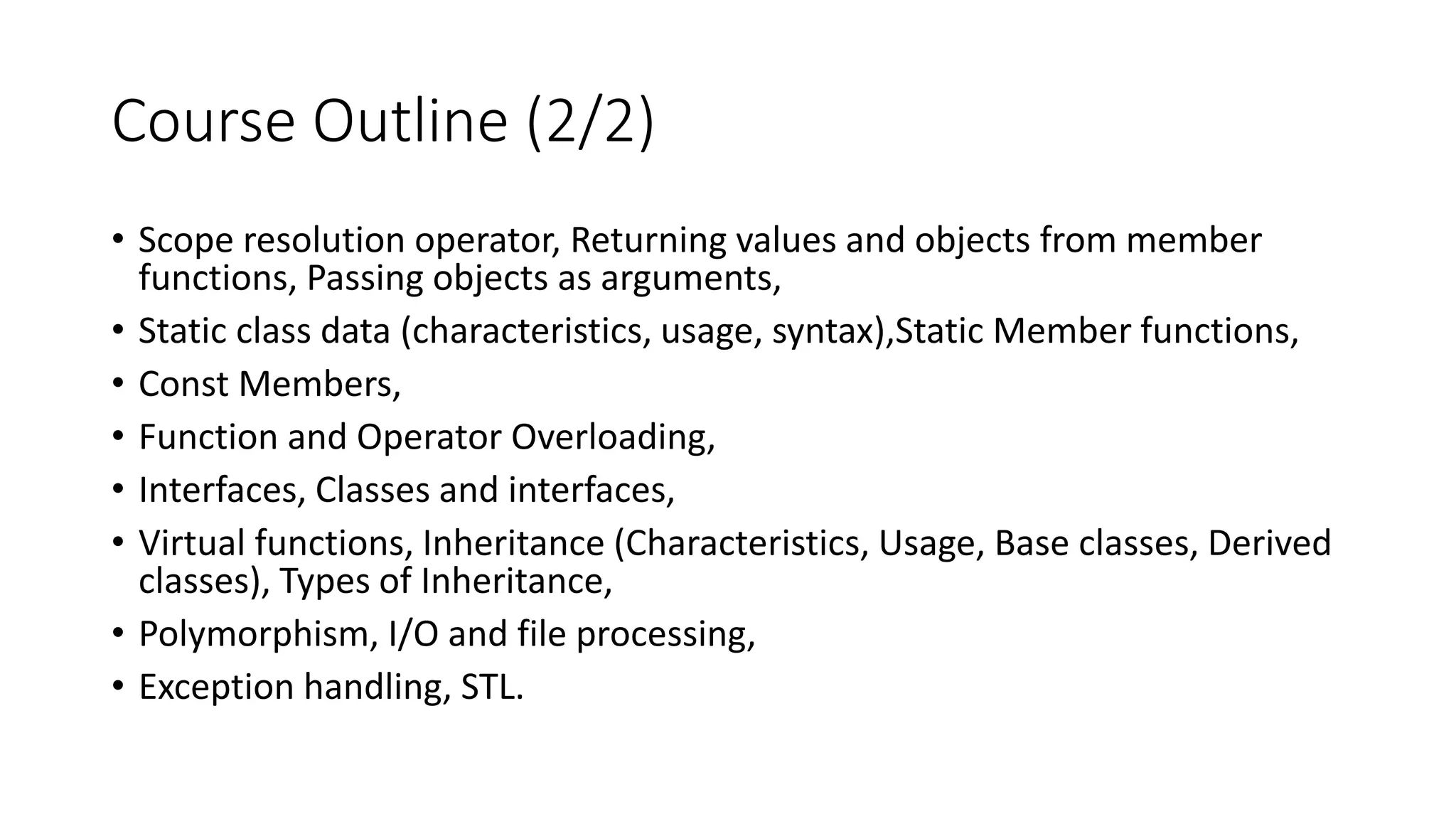 Course Outline (2/2)
• Scope resolution operator, Returning values and objects from member
functions, Passing objects as arguments,
• Static class data (characteristics, usage, syntax),Static Member functions,
• Const Members,
• Function and Operator Overloading,
• Interfaces, Classes and interfaces,
• Virtual functions, Inheritance (Characteristics, Usage, Base classes, Derived
classes), Types of Inheritance,
• Polymorphism, I/O and file processing,
• Exception handling, STL.
 