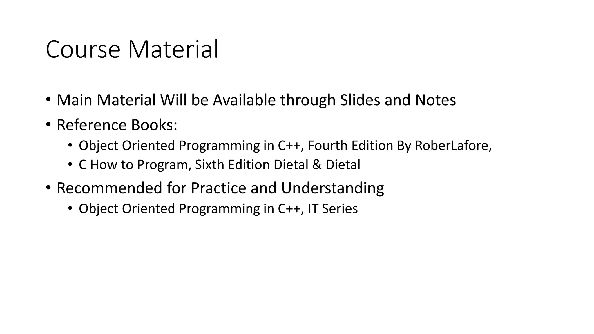 Course Material
• Main Material Will be Available through Slides and Notes
• Reference Books:
• Object Oriented Programming in C++, Fourth Edition By RoberLafore,
• C How to Program, Sixth Edition Dietal & Dietal
• Recommended for Practice and Understanding
• Object Oriented Programming in C++, IT Series
 