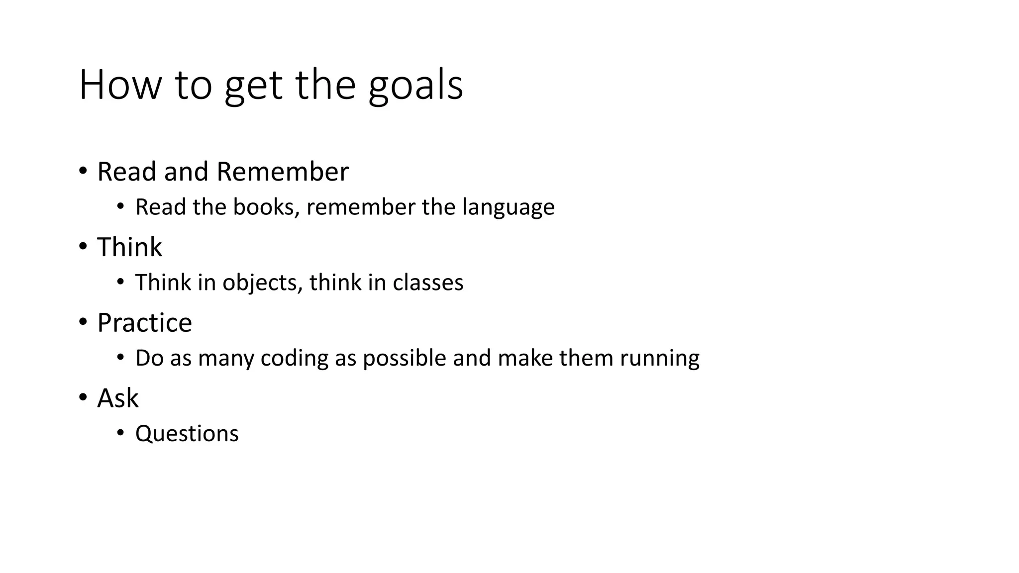 How to get the goals
• Read and Remember
• Read the books, remember the language
• Think
• Think in objects, think in classes
• Practice
• Do as many coding as possible and make them running
• Ask
• Questions
 
