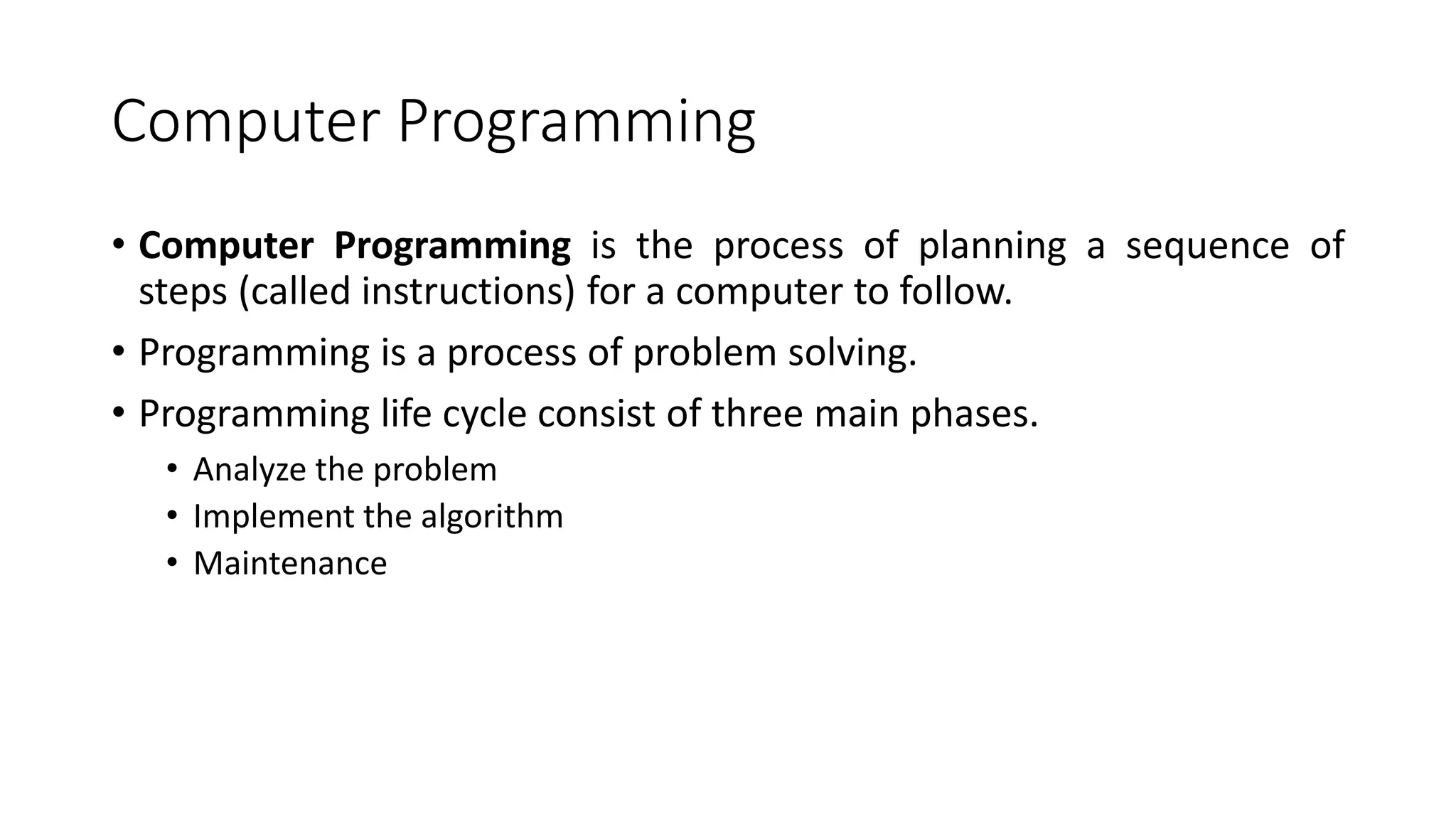 Computer Programming
• Computer Programming is the process of planning a sequence of
steps (called instructions) for a computer to follow.
• Programming is a process of problem solving.
• Programming life cycle consist of three main phases.
• Analyze the problem
• Implement the algorithm
• Maintenance
 