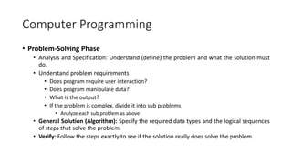 Computer Programming
• Problem-Solving Phase
• Analysis and Specification: Understand (define) the problem and what the solution must
do.
• Understand problem requirements
• Does program require user interaction?
• Does program manipulate data?
• What is the output?
• If the problem is complex, divide it into sub problems
• Analyze each sub problem as above
• General Solution (Algorithm): Specify the required data types and the logical sequences
of steps that solve the problem.
• Verify: Follow the steps exactly to see if the solution really does solve the problem.
 