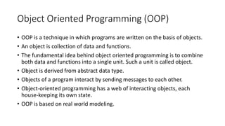 Object Oriented Programming (OOP)
• OOP is a technique in which programs are written on the basis of objects.
• An object is collection of data and functions.
• The fundamental idea behind object oriented programming is to combine
both data and functions into a single unit. Such a unit is called object.
• Object is derived from abstract data type.
• Objects of a program interact by sending messages to each other.
• Object-oriented programming has a web of interacting objects, each
house-keeping its own state.
• OOP is based on real world modeling.
 