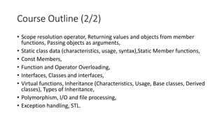 Course Outline (2/2)
• Scope resolution operator, Returning values and objects from member
functions, Passing objects as arguments,
• Static class data (characteristics, usage, syntax),Static Member functions,
• Const Members,
• Function and Operator Overloading,
• Interfaces, Classes and interfaces,
• Virtual functions, Inheritance (Characteristics, Usage, Base classes, Derived
classes), Types of Inheritance,
• Polymorphism, I/O and file processing,
• Exception handling, STL.
 