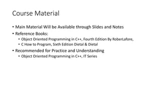 Course Material
• Main Material Will be Available through Slides and Notes
• Reference Books:
• Object Oriented Programming in C++, Fourth Edition By RoberLafore,
• C How to Program, Sixth Edition Dietal & Dietal
• Recommended for Practice and Understanding
• Object Oriented Programming in C++, IT Series
 