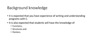 Background knowledge
• It is expected that you have experience of writing and understanding
programs with C.
• It is also expected that students will have the knowledge of
• Functions,
• Structures and
• Pointers.
 