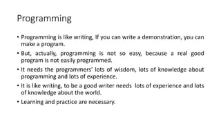 Programming
• Programming is like writing, If you can write a demonstration, you can
make a program.
• But, actually, programming is not so easy, because a real good
program is not easily programmed.
• It needs the programmers’ lots of wisdom, lots of knowledge about
programming and lots of experience.
• It is like writing, to be a good writer needs lots of experience and lots
of knowledge about the world.
• Learning and practice are necessary.
 