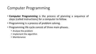 Computer Programming
• Computer Programming is the process of planning a sequence of
steps (called instructions) for a computer to follow.
• Programming is a process of problem solving.
• Programming life cycle consist of three main phases.
• Analyze the problem
• Implement the algorithm
• Maintenance
 