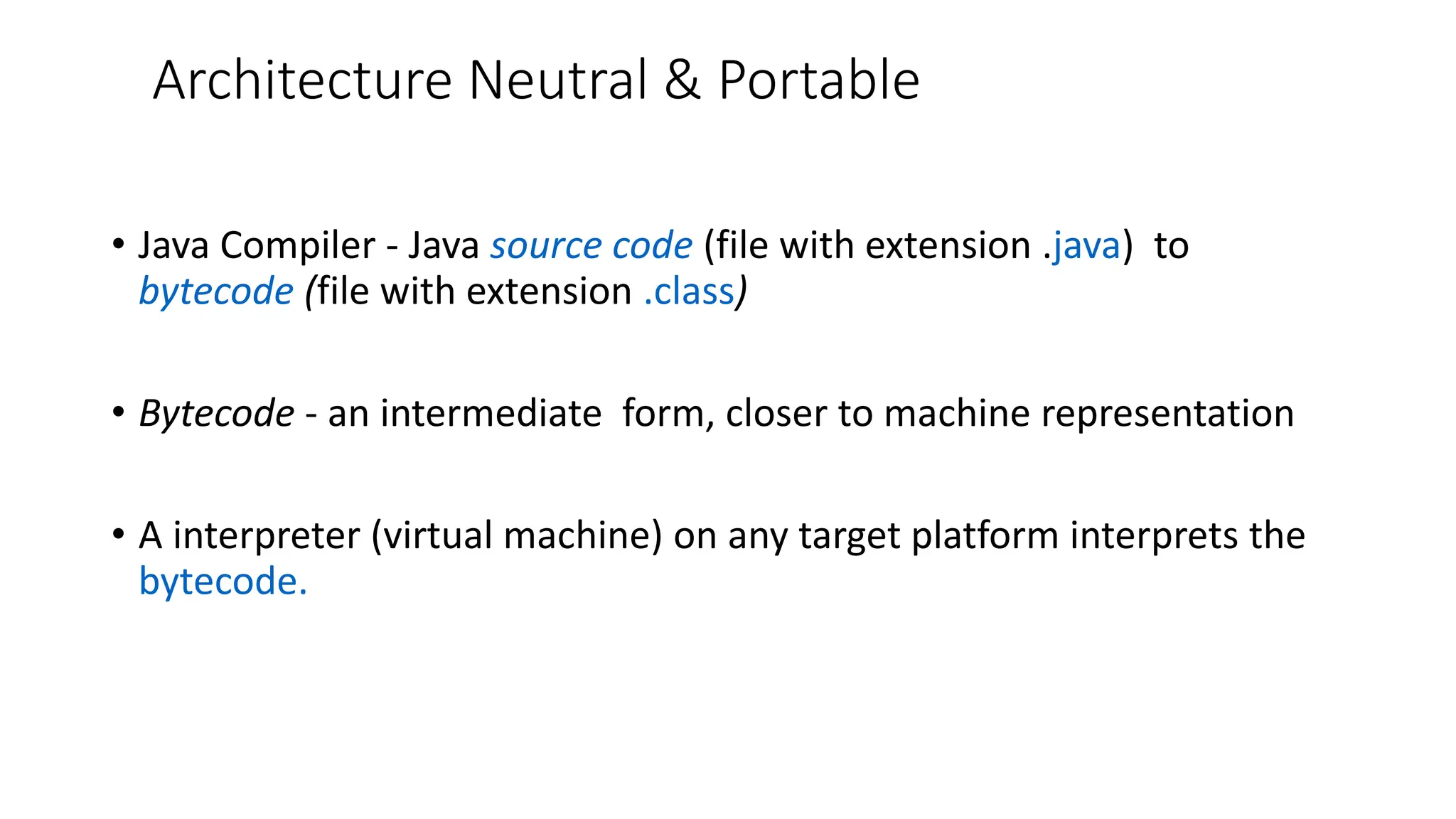 Architecture Neutral & Portable
• Java Compiler - Java source code (file with extension .java) to
bytecode (file with extension .class)
• Bytecode - an intermediate form, closer to machine representation
• A interpreter (virtual machine) on any target platform interprets the
bytecode.
 