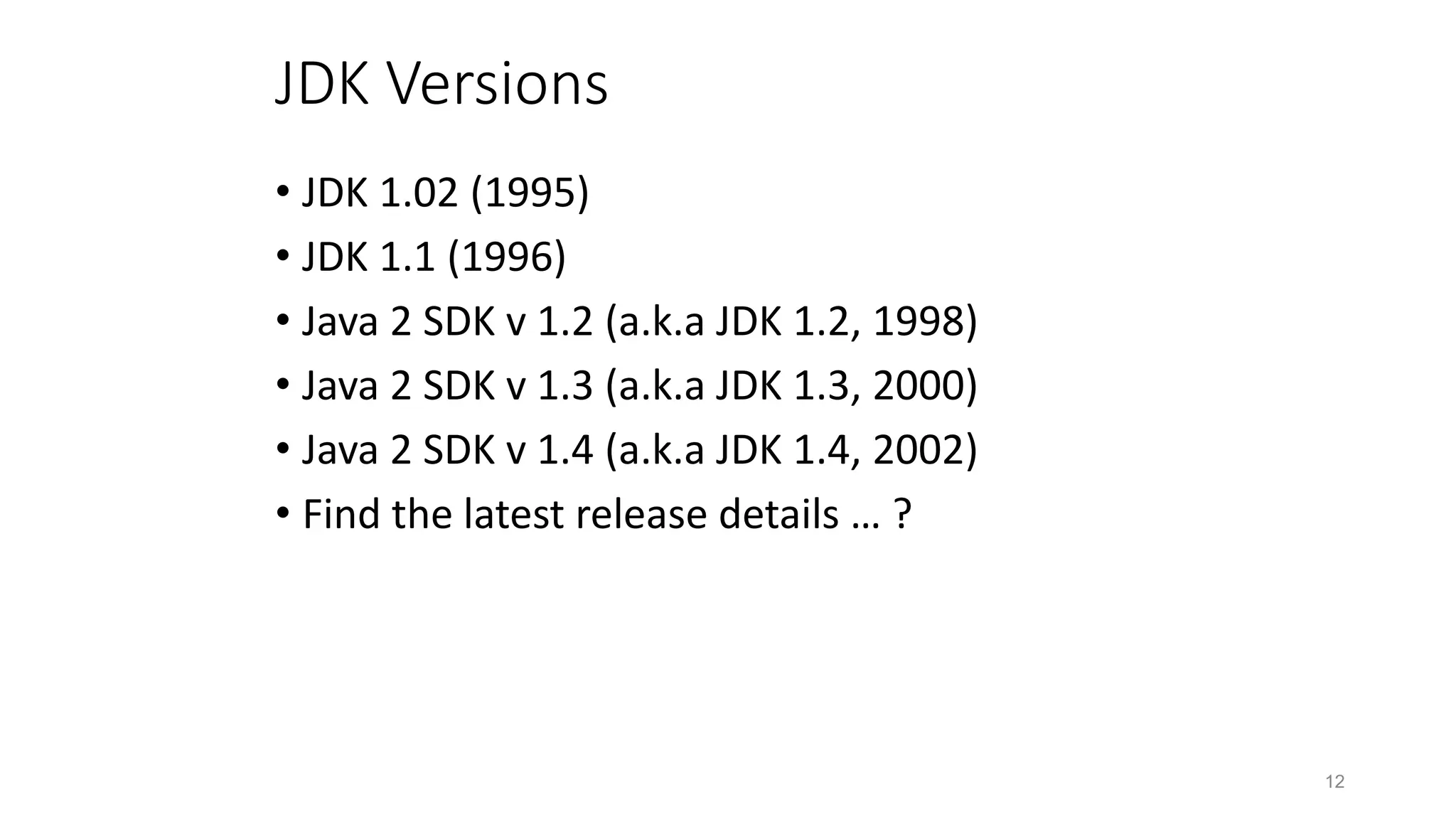 12
JDK Versions
• JDK 1.02 (1995)
• JDK 1.1 (1996)
• Java 2 SDK v 1.2 (a.k.a JDK 1.2, 1998)
• Java 2 SDK v 1.3 (a.k.a JDK 1.3, 2000)
• Java 2 SDK v 1.4 (a.k.a JDK 1.4, 2002)
• Find the latest release details … ?
 