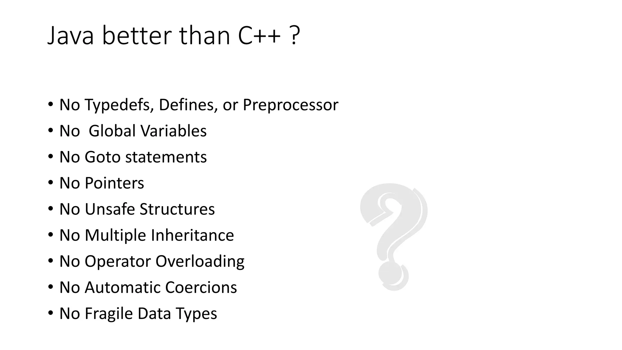 Java better than C++ ?
• No Typedefs, Defines, or Preprocessor
• No Global Variables
• No Goto statements
• No Pointers
• No Unsafe Structures
• No Multiple Inheritance
• No Operator Overloading
• No Automatic Coercions
• No Fragile Data Types
 