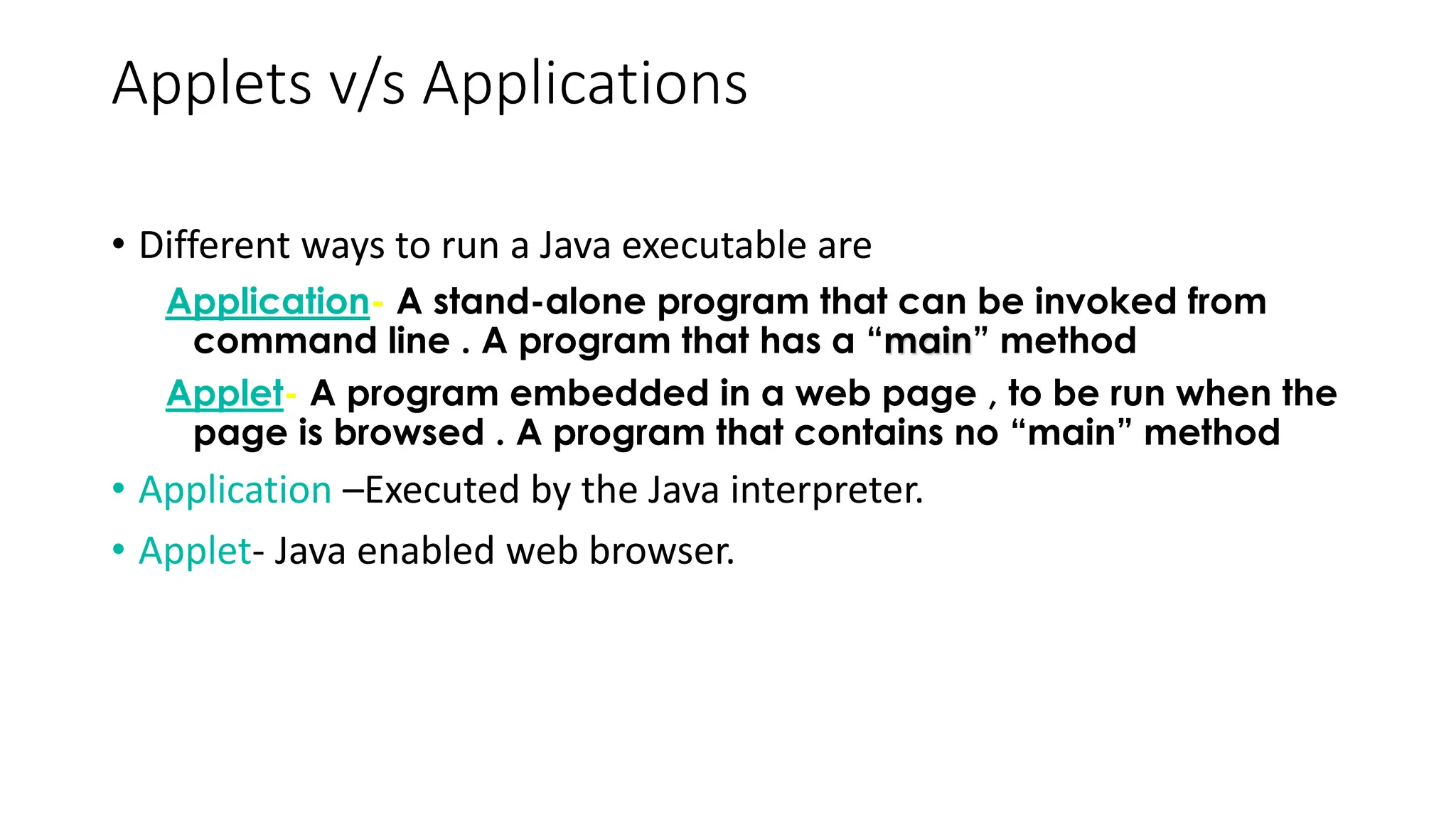 Applets v/s Applications
• Different ways to run a Java executable are
Application- A stand-alone program that can be invoked from
command line . A program that has a “main” method
Applet- A program embedded in a web page , to be run when the
page is browsed . A program that contains no “main” method
• Application –Executed by the Java interpreter.
• Applet- Java enabled web browser.
 