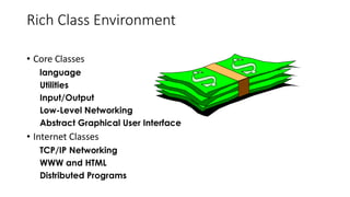 Rich Class Environment
• Core Classes
language
Utilities
Input/Output
Low-Level Networking
Abstract Graphical User Interface
• Internet Classes
TCP/IP Networking
WWW and HTML
Distributed Programs
 
