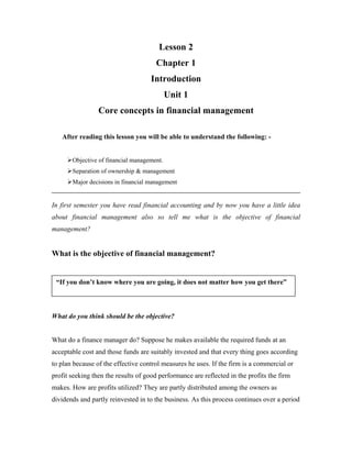 Lesson 2
                                      Chapter 1
                                     Introduction
                                            Unit 1
                 Core concepts in financial management

   After reading this lesson you will be able to understand the following: -


       Objective of financial management.
       Separation of ownership & management
       Major decisions in financial management


In first semester you have read financial accounting and by now you have a little idea
about financial management also so tell me what is the objective of financial
management?


What is the objective of financial management?


 “If you don’t know where you are going, it does not matter how you get there”



What do you think should be the objective?


What do a finance manager do? Suppose he makes available the required funds at an
acceptable cost and those funds are suitably invested and that every thing goes according
to plan because of the effective control measures he uses. If the firm is a commercial or
profit seeking then the results of good performance are reflected in the profits the firm
makes. How are profits utilized? They are partly distributed among the owners as
dividends and partly reinvested in to the business. As this process continues over a period
 