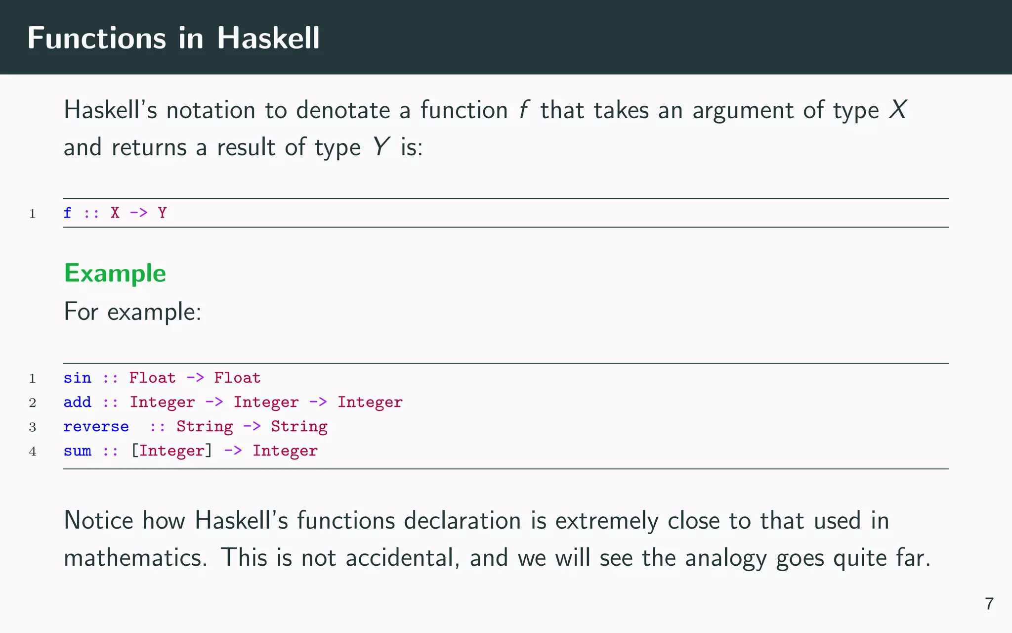 Functions in Haskell
Haskell’s notation to denotate a function f that takes an argument of type X
and returns a result of type Y is:
1 f :: X -> Y
Example
For example:
1 sin :: Float -> Float
2 add :: Integer -> Integer -> Integer
3 reverse :: String -> String
4 sum :: [Integer] -> Integer
Notice how Haskell’s functions declaration is extremely close to that used in
mathematics. This is not accidental, and we will see the analogy goes quite far.
7
 
