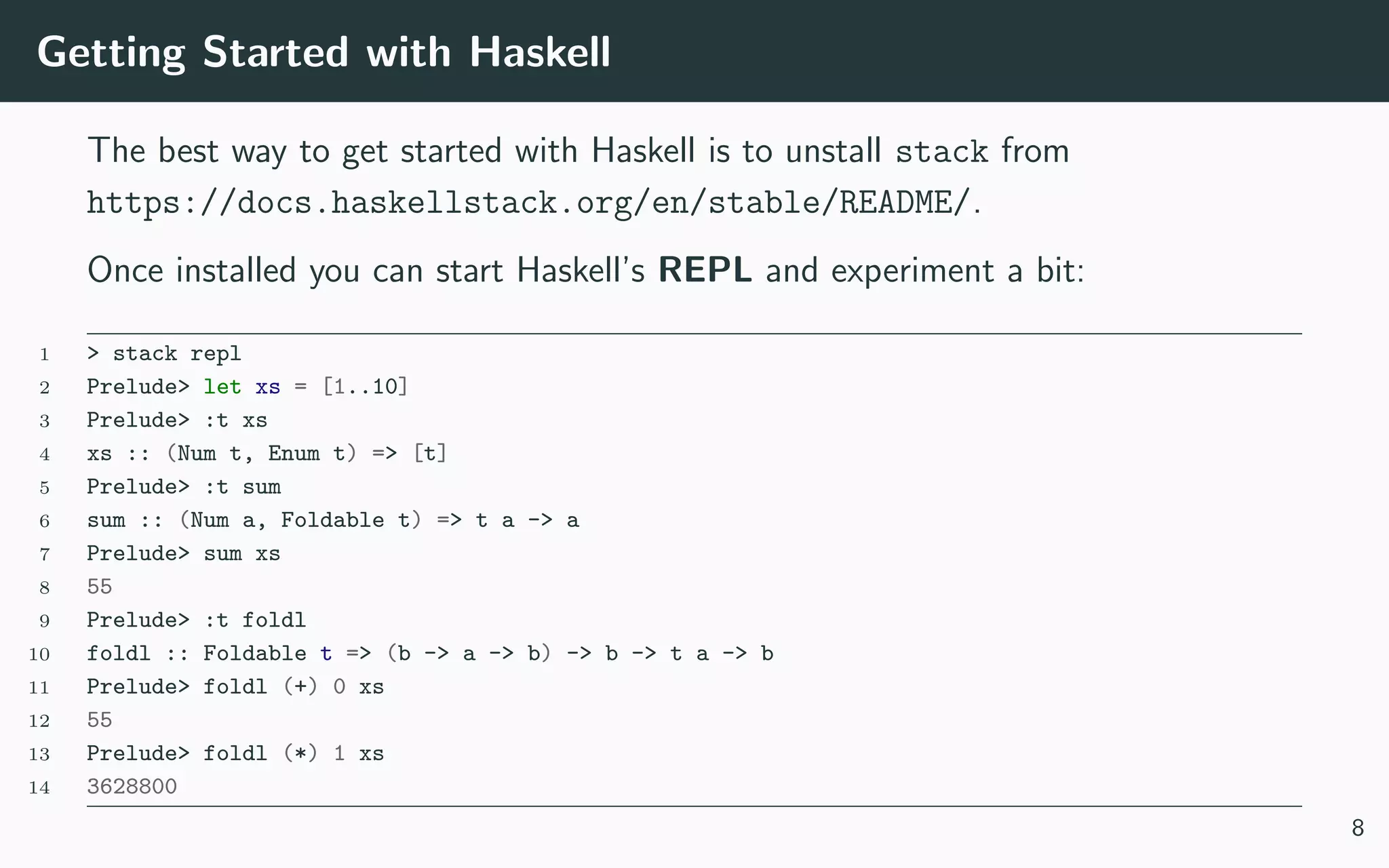 Getting Started with Haskell
The best way to get started with Haskell is to unstall stack from
https://docs.haskellstack.org/en/stable/README/.
Once installed you can start Haskell’s REPL and experiment a bit:
1 > stack repl
2 Prelude> let xs = [1..10]
3 Prelude> :t xs
4 xs :: (Num t, Enum t) => [t]
5 Prelude> :t sum
6 sum :: (Num a, Foldable t) => t a -> a
7 Prelude> sum xs
8 55
9 Prelude> :t foldl
10 foldl :: Foldable t => (b -> a -> b) -> b -> t a -> b
11 Prelude> foldl (+) 0 xs
12 55
13 Prelude> foldl (*) 1 xs
14 3628800
8
 