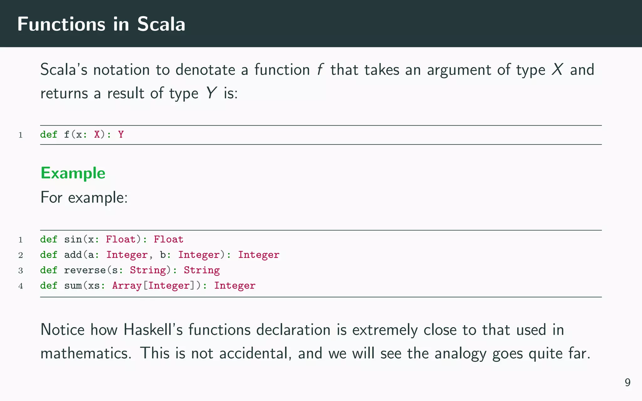 Functions in Scala
Scala’s notation to denotate a function f that takes an argument of type X and
returns a result of type Y is:
1 def f(x: X): Y
Example
For example:
1 def sin(x: Float): Float
2 def add(a: Integer, b: Integer): Integer
3 def reverse(s: String): String
4 def sum(xs: Array[Integer]): Integer
Notice how Haskell’s functions declaration is extremely close to that used in
mathematics. This is not accidental, and we will see the analogy goes quite far.
9
 