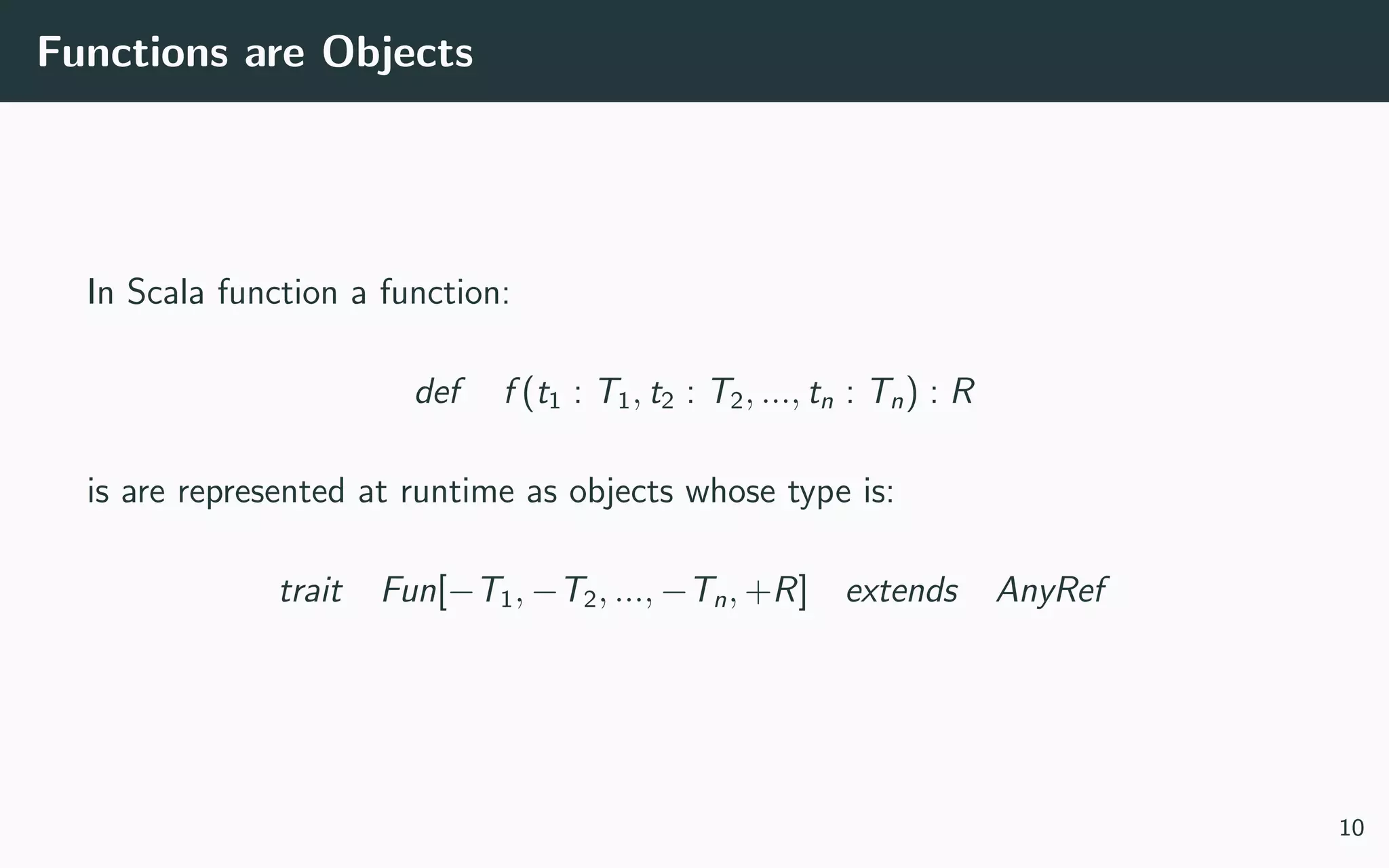Functions are Objects
In Scala function a function:
def f (t1 : T1, t2 : T2, ..., tn : Tn) : R
is are represented at runtime as objects whose type is:
trait Fun[−T1, −T2, ..., −Tn, +R] extends AnyRef
10
 
