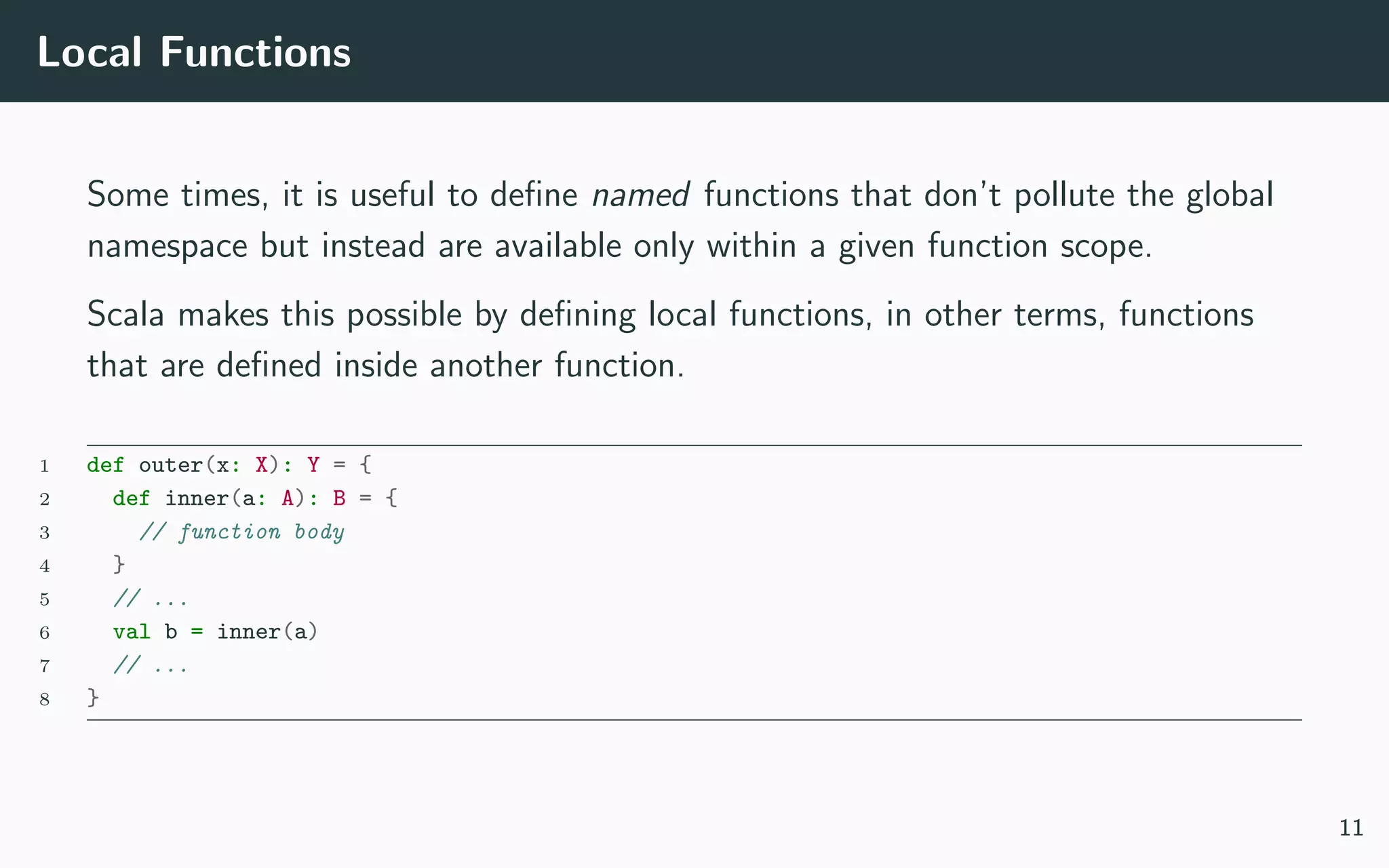 Local Functions
Some times, it is useful to deﬁne named functions that don’t pollute the global
namespace but instead are available only within a given function scope.
Scala makes this possible by deﬁning local functions, in other terms, functions
that are deﬁned inside another function.
1 def outer(x: X): Y = {
2 def inner(a: A): B = {
3 // function body
4 }
5 // ...
6 val b = inner(a)
7 // ...
8 }
11
 