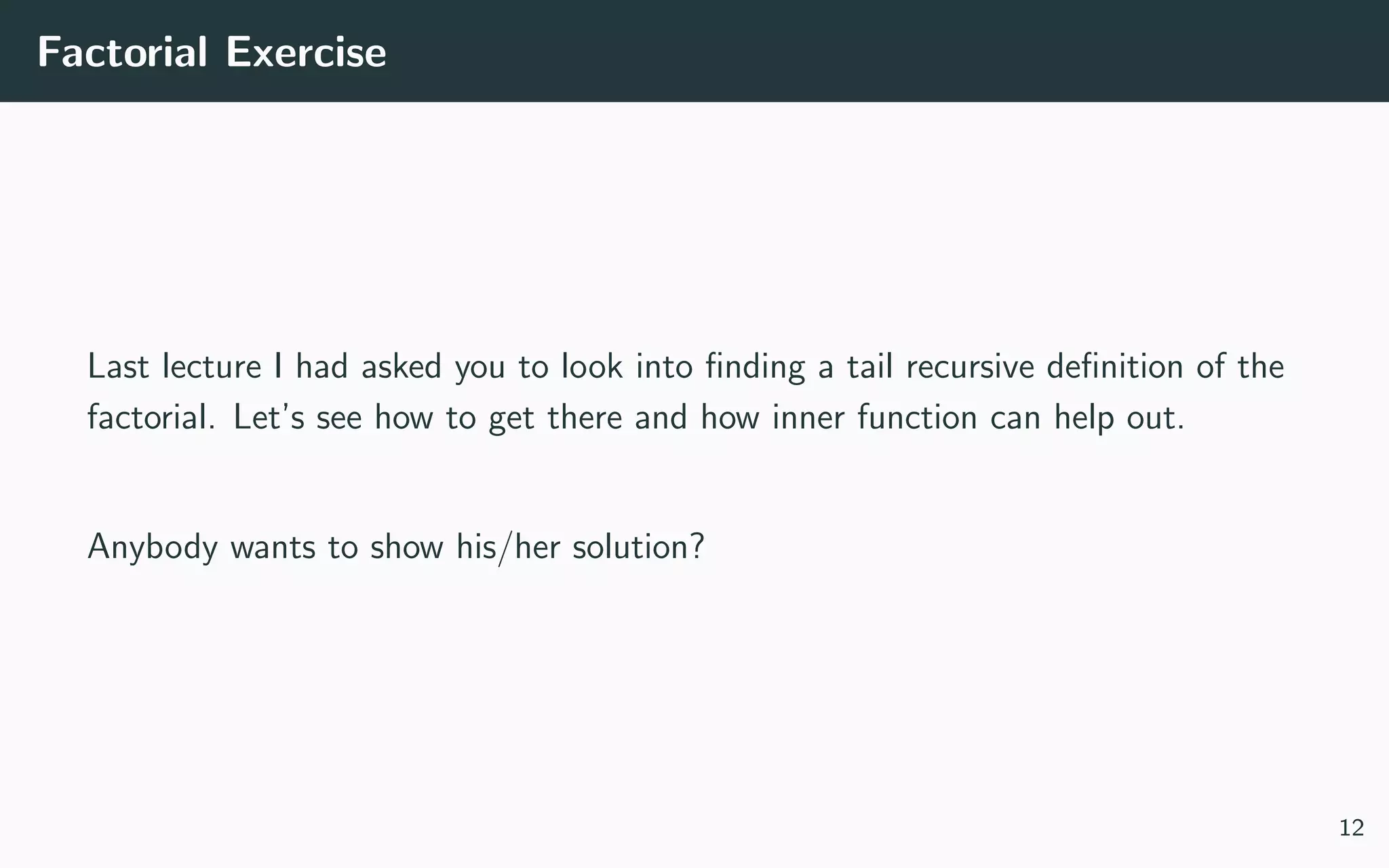 Factorial Exercise
Last lecture I had asked you to look into ﬁnding a tail recursive deﬁnition of the
factorial. Let’s see how to get there and how inner function can help out.
Anybody wants to show his/her solution?
12
 