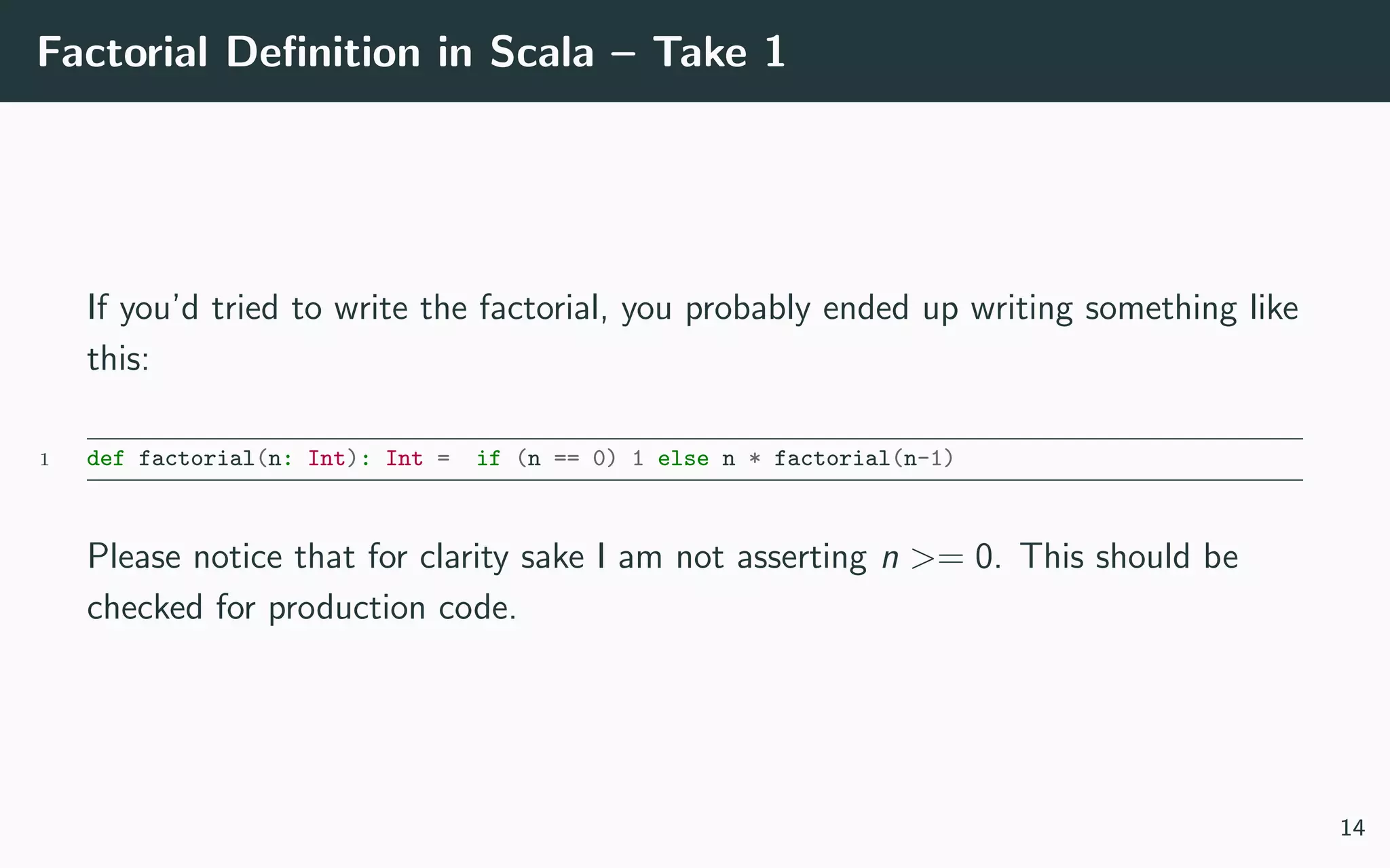 Factorial Deﬁnition in Scala – Take 1
If you’d tried to write the factorial, you probably ended up writing something like
this:
1 def factorial(n: Int): Int = if (n == 0) 1 else n * factorial(n-1)
Please notice that for clarity sake I am not asserting n >= 0. This should be
checked for production code.
14
 