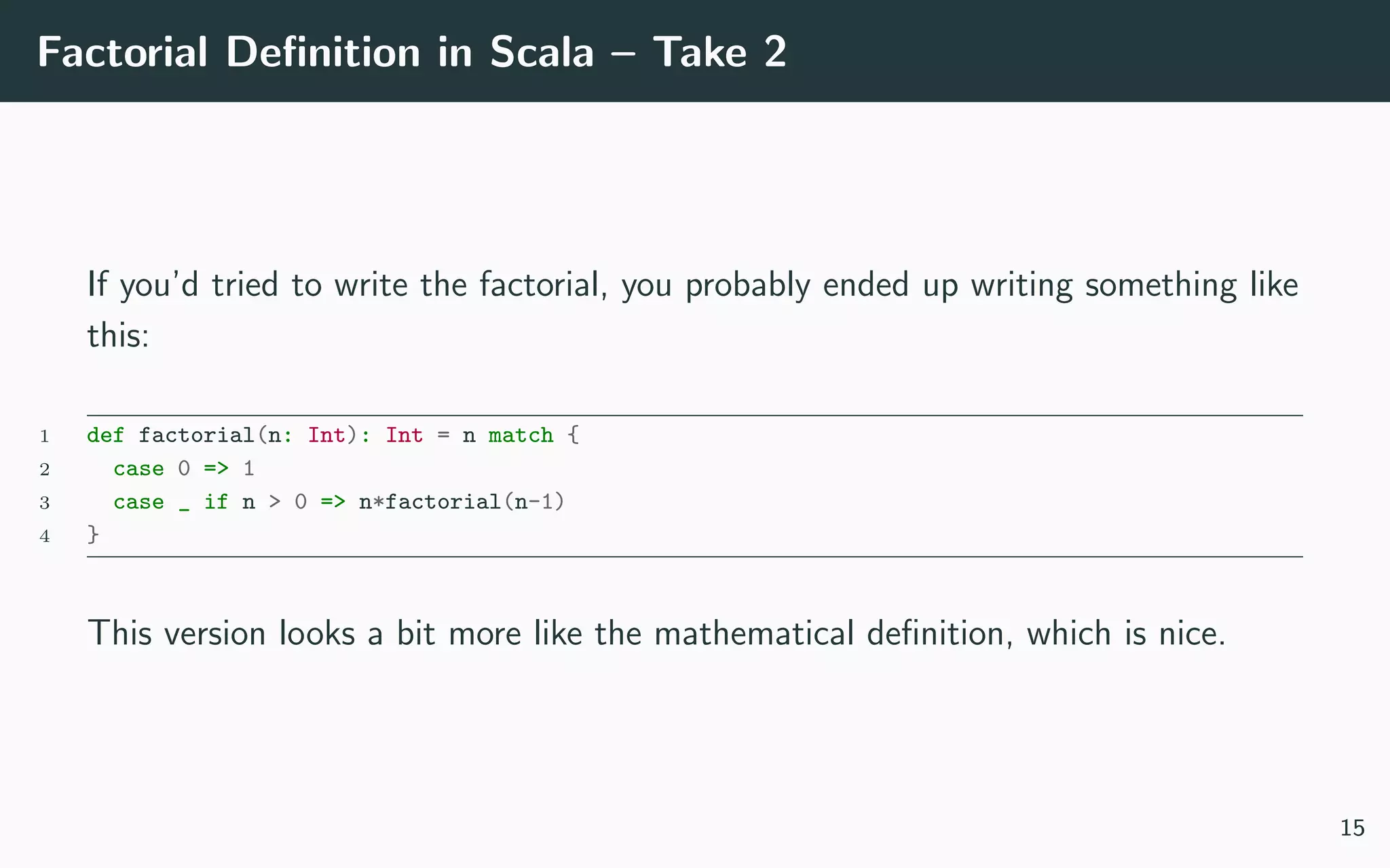 Factorial Deﬁnition in Scala – Take 2
If you’d tried to write the factorial, you probably ended up writing something like
this:
1 def factorial(n: Int): Int = n match {
2 case 0 => 1
3 case _ if n > 0 => n*factorial(n-1)
4 }
This version looks a bit more like the mathematical deﬁnition, which is nice.
15
 
