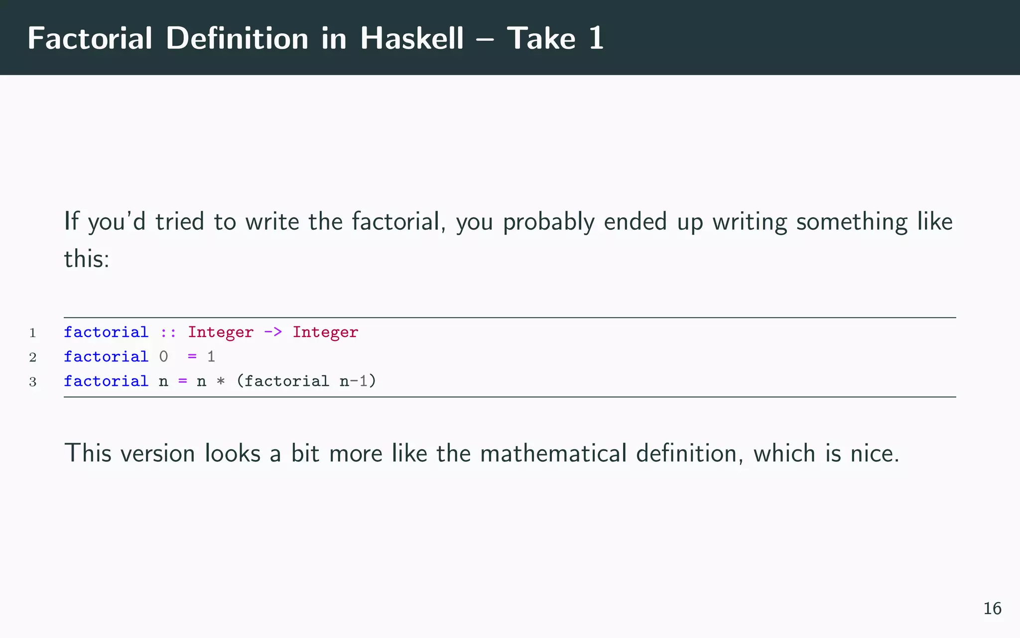 Factorial Deﬁnition in Haskell – Take 1
If you’d tried to write the factorial, you probably ended up writing something like
this:
1 factorial :: Integer -> Integer
2 factorial 0 = 1
3 factorial n = n * (factorial n-1)
This version looks a bit more like the mathematical deﬁnition, which is nice.
16
 
