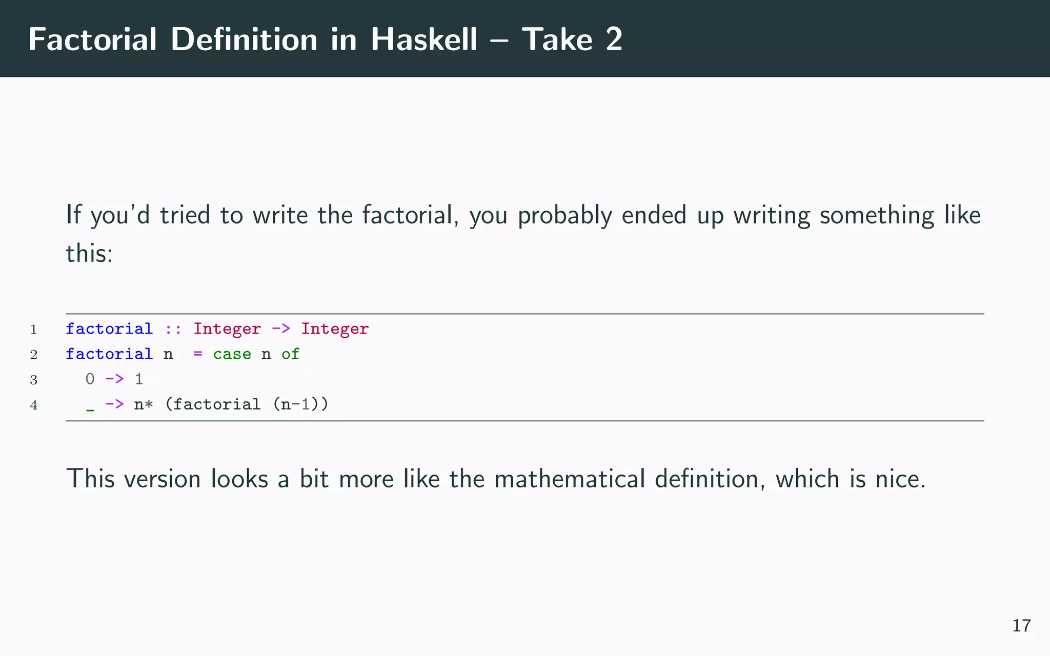 Factorial Deﬁnition in Haskell – Take 2
If you’d tried to write the factorial, you probably ended up writing something like
this:
1 factorial :: Integer -> Integer
2 factorial n = case n of
3 0 -> 1
4 _ -> n* (factorial (n-1))
This version looks a bit more like the mathematical deﬁnition, which is nice.
17
 