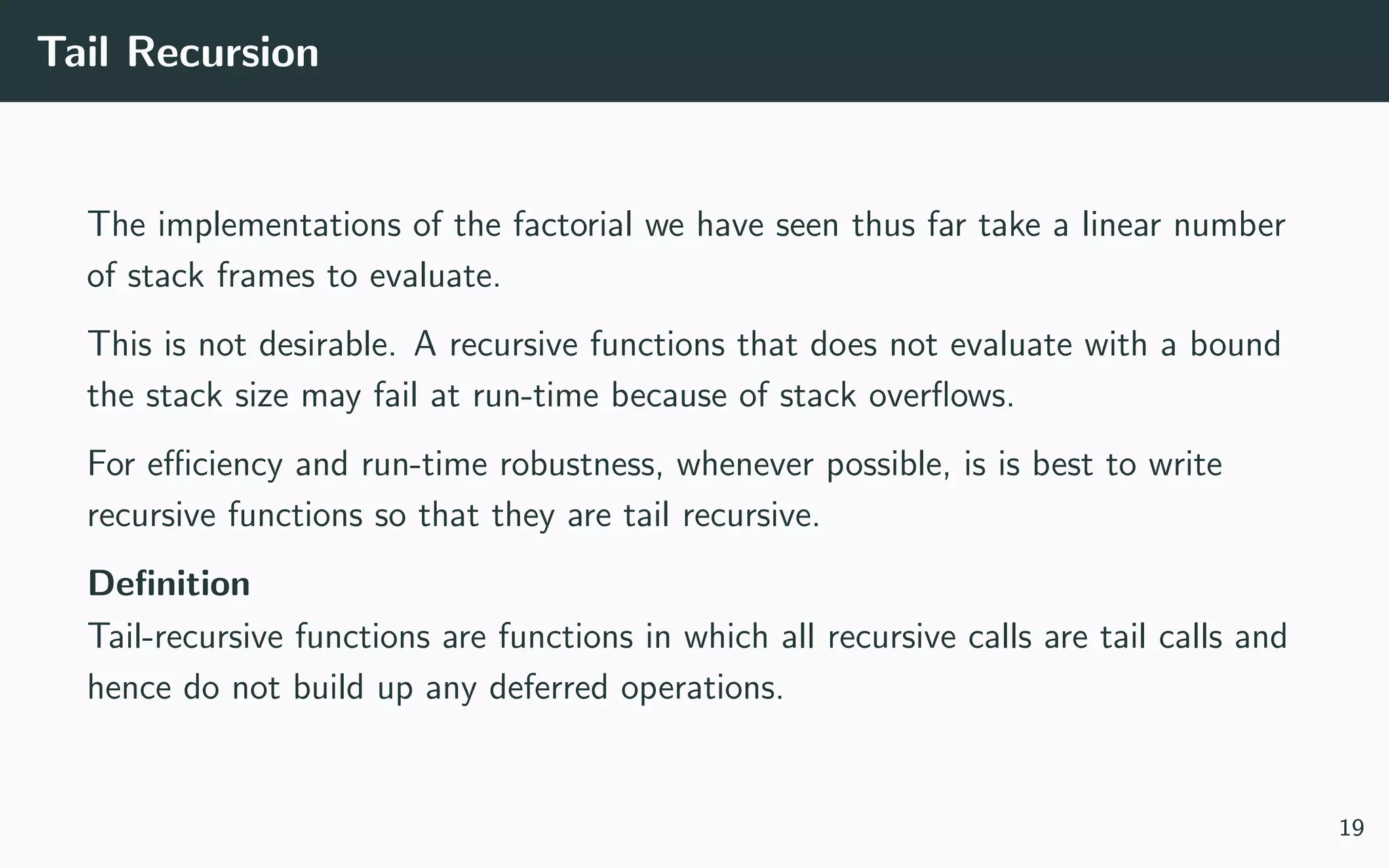 Tail Recursion
The implementations of the factorial we have seen thus far take a linear number
of stack frames to evaluate.
This is not desirable. A recursive functions that does not evaluate with a bound
the stack size may fail at run-time because of stack overﬂows.
For eﬃciency and run-time robustness, whenever possible, is is best to write
recursive functions so that they are tail recursive.
Deﬁnition
Tail-recursive functions are functions in which all recursive calls are tail calls and
hence do not build up any deferred operations.
19
 