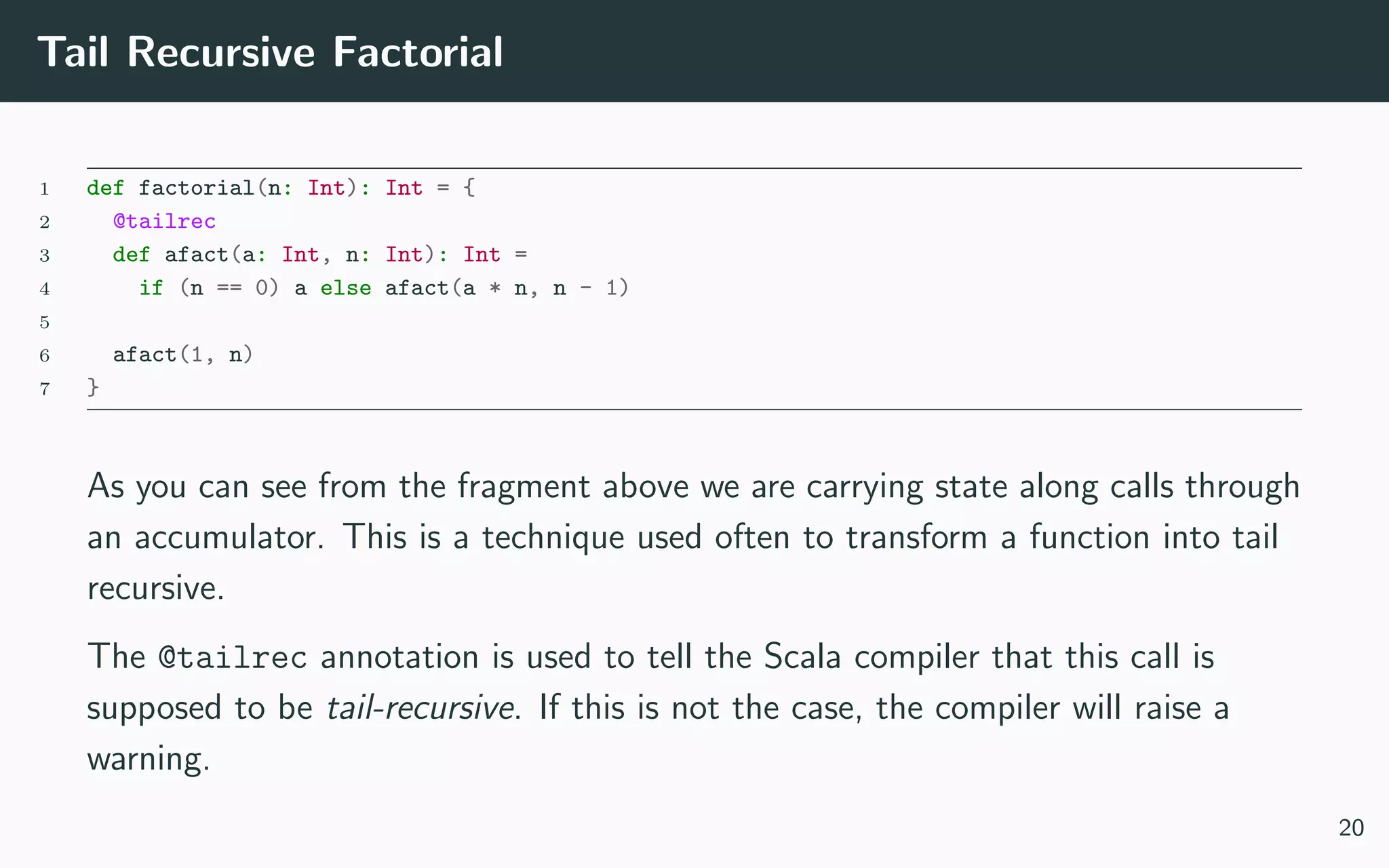 Tail Recursive Factorial
1 def factorial(n: Int): Int = {
2 @tailrec
3 def afact(a: Int, n: Int): Int =
4 if (n == 0) a else afact(a * n, n - 1)
5
6 afact(1, n)
7 }
As you can see from the fragment above we are carrying state along calls through
an accumulator. This is a technique used often to transform a function into tail
recursive.
The @tailrec annotation is used to tell the Scala compiler that this call is
supposed to be tail-recursive. If this is not the case, the compiler will raise a
warning.
20
 