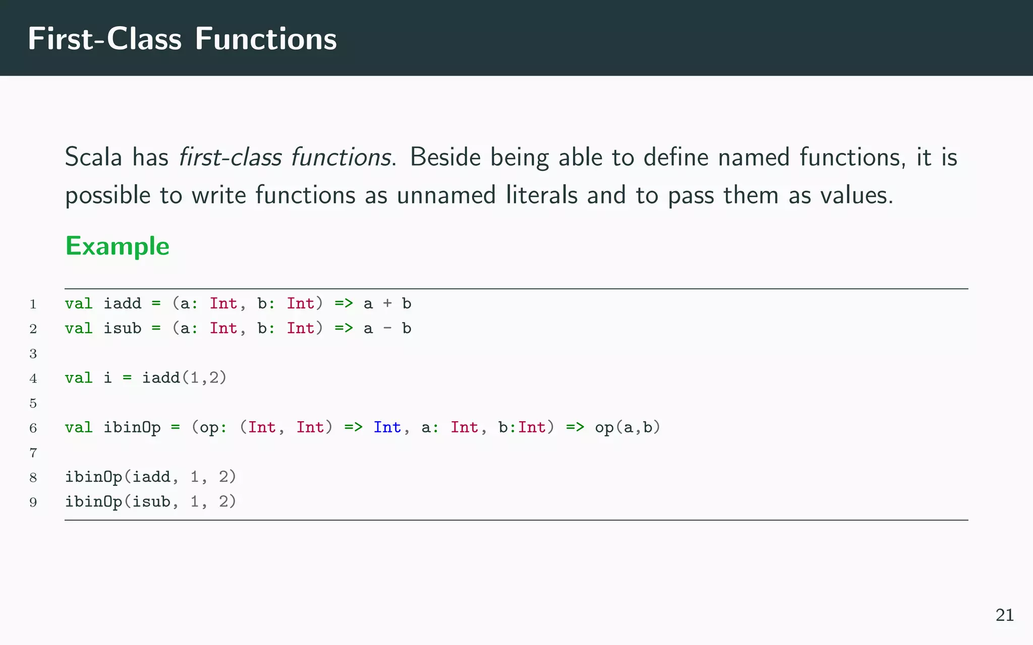 First-Class Functions
Scala has ﬁrst-class functions. Beside being able to deﬁne named functions, it is
possible to write functions as unnamed literals and to pass them as values.
Example
1 val iadd = (a: Int, b: Int) => a + b
2 val isub = (a: Int, b: Int) => a - b
3
4 val i = iadd(1,2)
5
6 val ibinOp = (op: (Int, Int) => Int, a: Int, b:Int) => op(a,b)
7
8 ibinOp(iadd, 1, 2)
9 ibinOp(isub, 1, 2)
21
 
