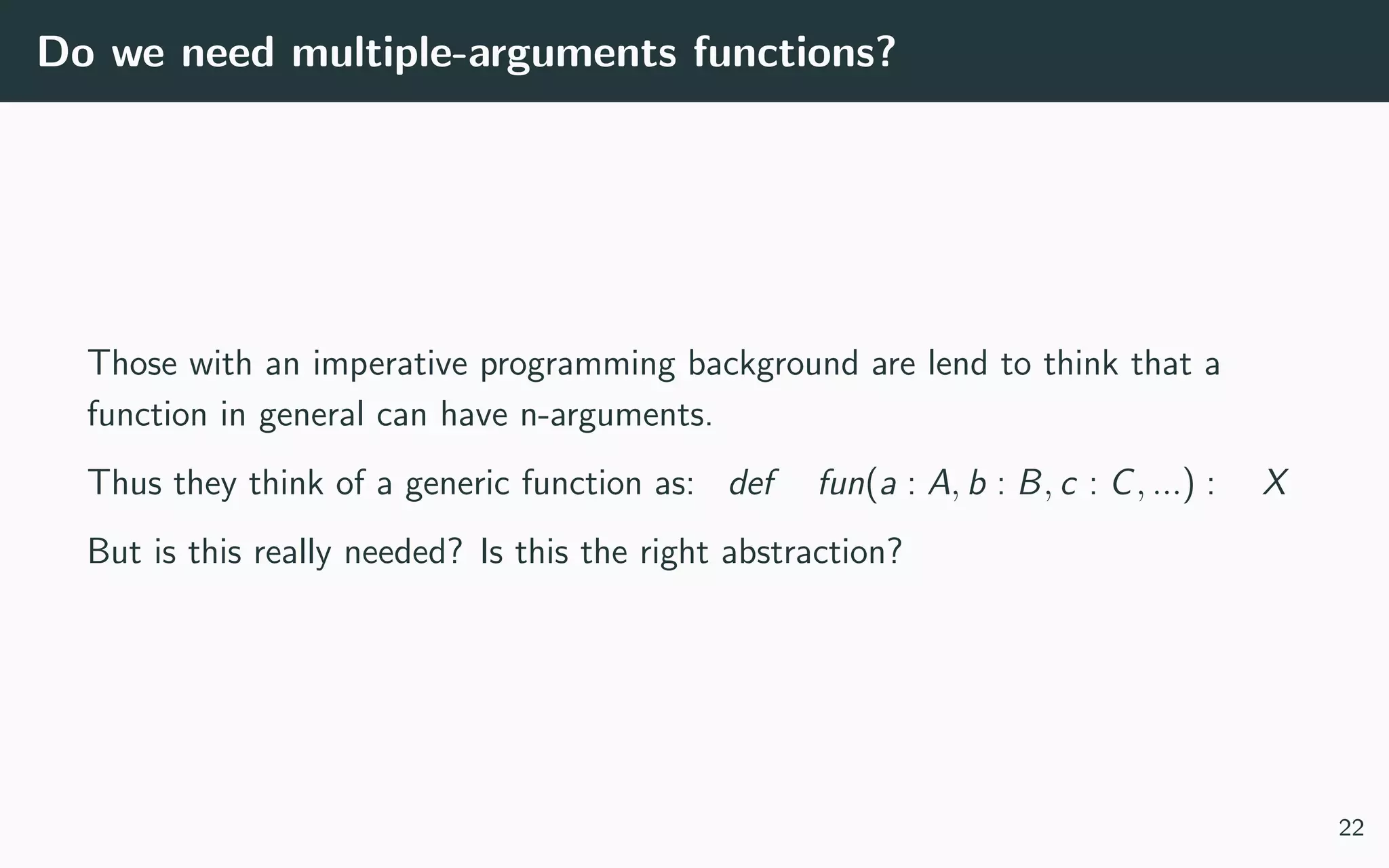 Do we need multiple-arguments functions?
Those with an imperative programming background are lend to think that a
function in general can have n-arguments.
Thus they think of a generic function as: def fun(a : A, b : B, c : C, ...) : X
But is this really needed? Is this the right abstraction?
22
 