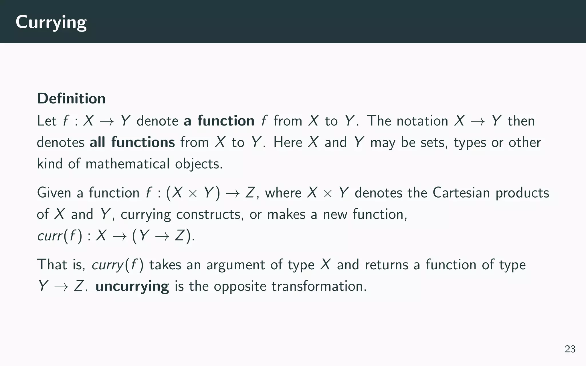 Currying
Deﬁnition
Let f : X → Y denote a function f from X to Y . The notation X → Y then
denotes all functions from X to Y . Here X and Y may be sets, types or other
kind of mathematical objects.
Given a function f : (X × Y ) → Z, where X × Y denotes the Cartesian products
of X and Y , currying constructs, or makes a new function,
curr(f ) : X → (Y → Z).
That is, curry(f ) takes an argument of type X and returns a function of type
Y → Z. uncurrying is the opposite transformation.
23
 