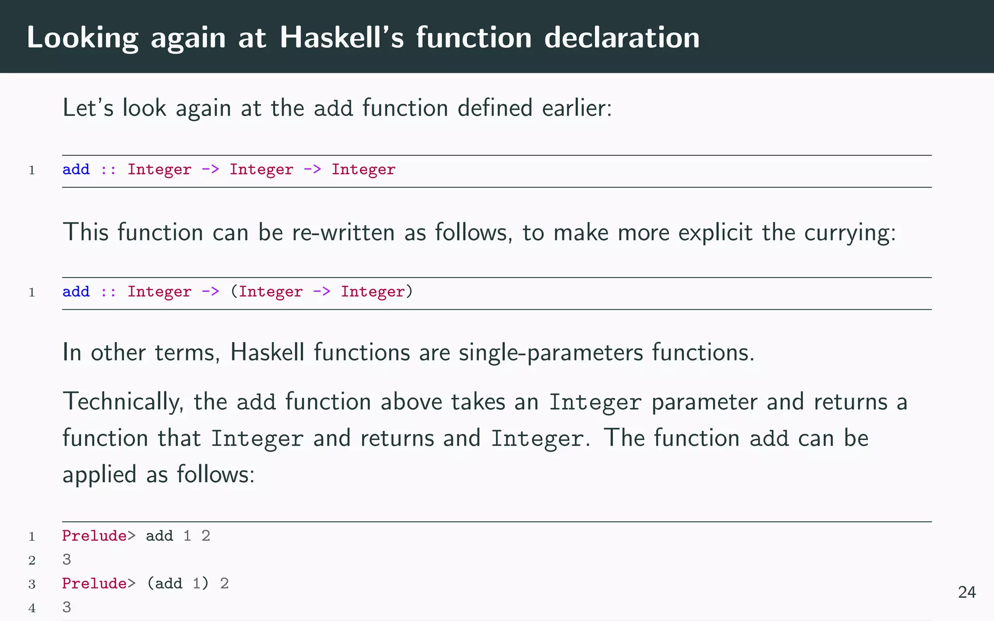 Looking again at Haskell’s function declaration
Let’s look again at the add function deﬁned earlier:
1 add :: Integer -> Integer -> Integer
This function can be re-written as follows, to make more explicit the currying:
1 add :: Integer -> (Integer -> Integer)
In other terms, Haskell functions are single-parameters functions.
Technically, the add function above takes an Integer parameter and returns a
function that Integer and returns and Integer. The function add can be
applied as follows:
1 Prelude> add 1 2
2 3
3 Prelude> (add 1) 2
4 3
24
 
