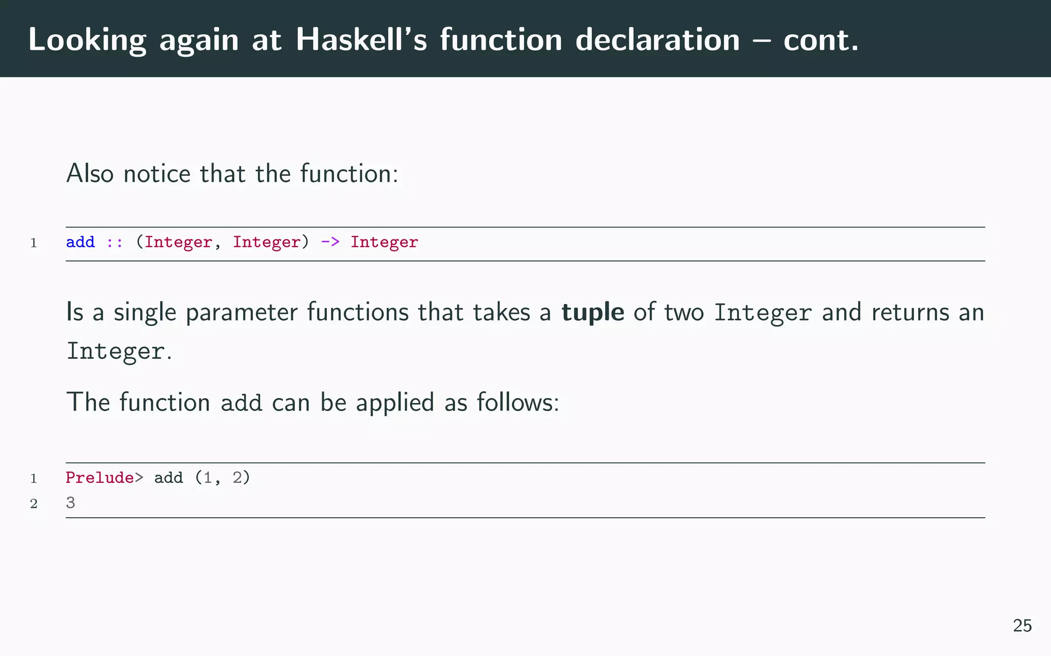 Looking again at Haskell’s function declaration – cont.
Also notice that the function:
1 add :: (Integer, Integer) -> Integer
Is a single parameter functions that takes a tuple of two Integer and returns an
Integer.
The function add can be applied as follows:
1 Prelude> add (1, 2)
2 3
25
 