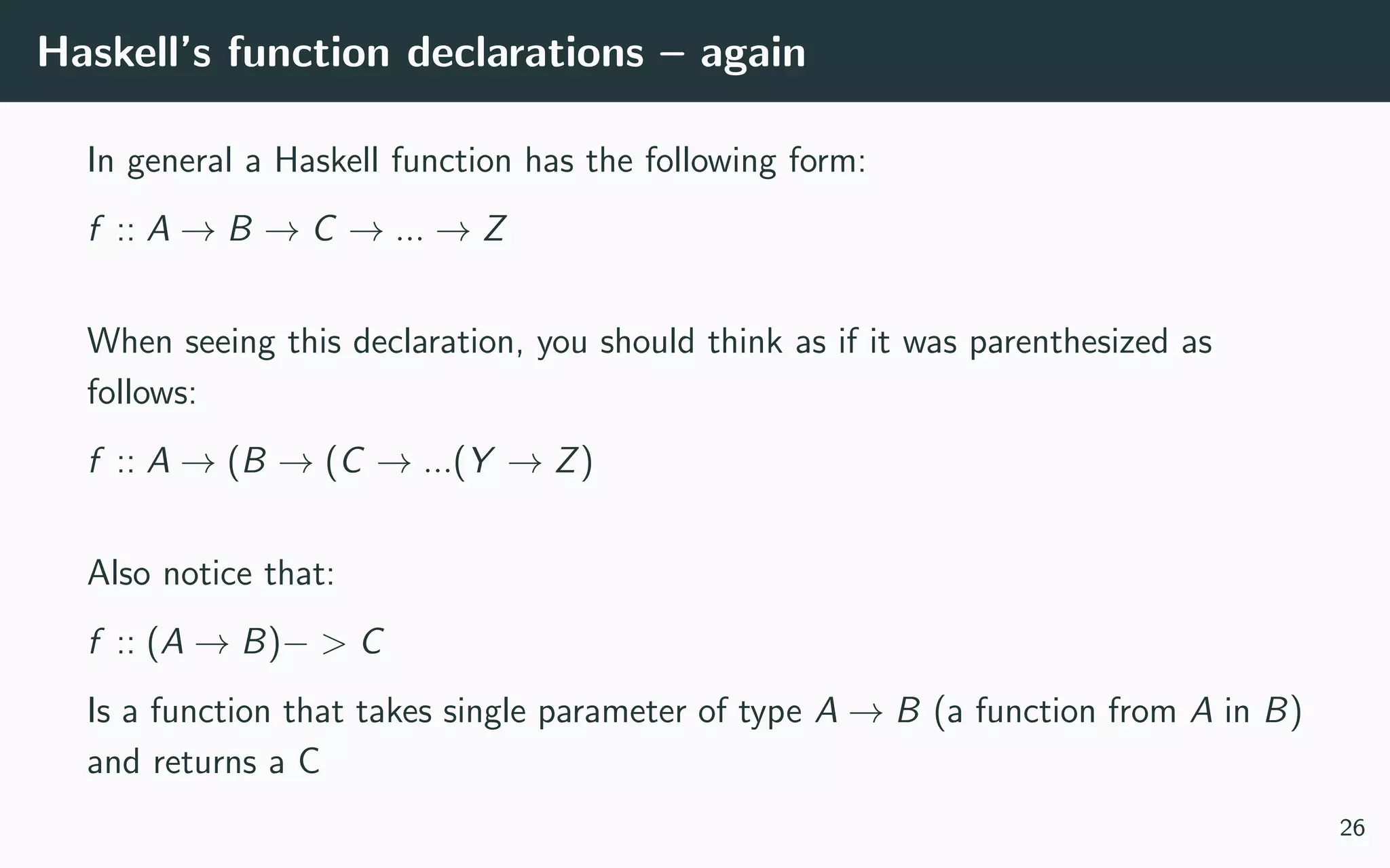 Haskell’s function declarations – again
In general a Haskell function has the following form:
f :: A → B → C → ... → Z
When seeing this declaration, you should think as if it was parenthesized as
follows:
f :: A → (B → (C → ...(Y → Z)
Also notice that:
f :: (A → B)− > C
Is a function that takes single parameter of type A → B (a function from A in B)
and returns a C
26
 