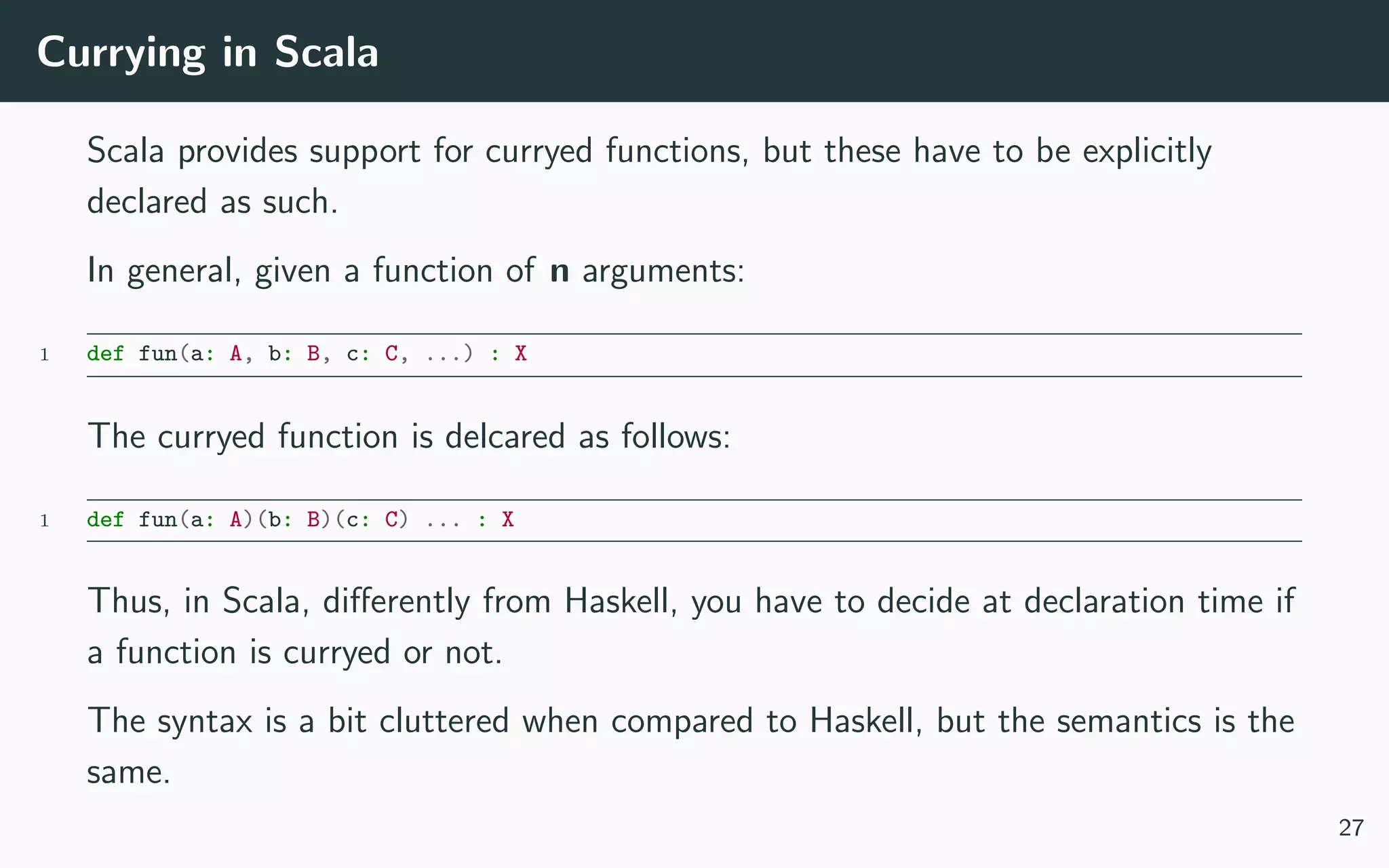 Currying in Scala
Scala provides support for curryed functions, but these have to be explicitly
declared as such.
In general, given a function of n arguments:
1 def fun(a: A, b: B, c: C, ...) : X
The curryed function is delcared as follows:
1 def fun(a: A)(b: B)(c: C) ... : X
Thus, in Scala, diﬀerently from Haskell, you have to decide at declaration time if
a function is curryed or not.
The syntax is a bit cluttered when compared to Haskell, but the semantics is the
same.
27
 