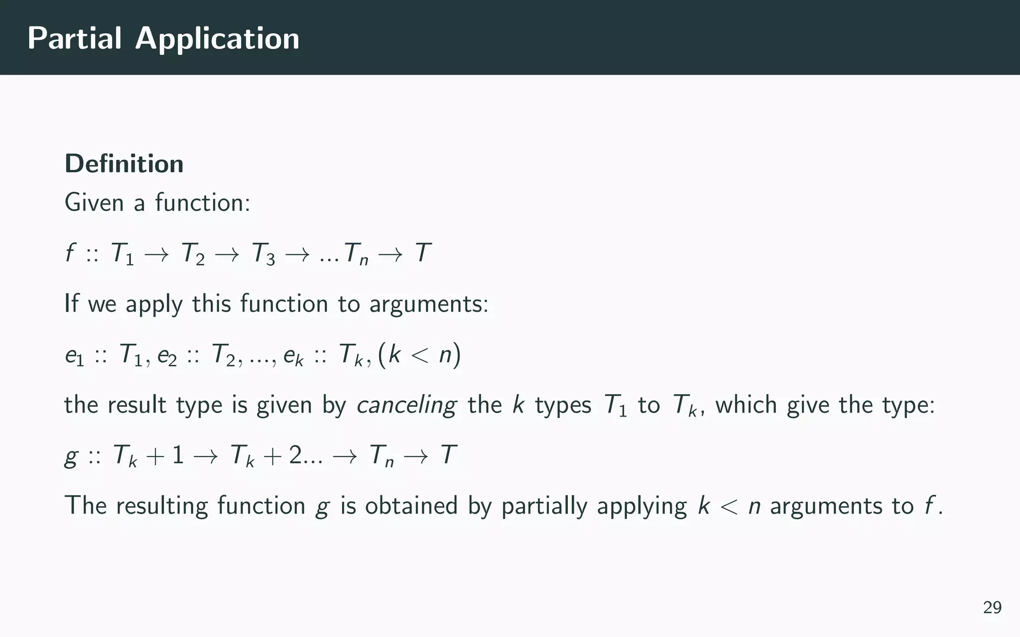 Partial Application
Deﬁnition
Given a function:
f :: T1 → T2 → T3 → ...Tn → T
If we apply this function to arguments:
e1 :: T1, e2 :: T2, ..., ek :: Tk, (k < n)
the result type is given by canceling the k types T1 to Tk, which give the type:
g :: Tk + 1 → Tk + 2... → Tn → T
The resulting function g is obtained by partially applying k < n arguments to f .
29
 