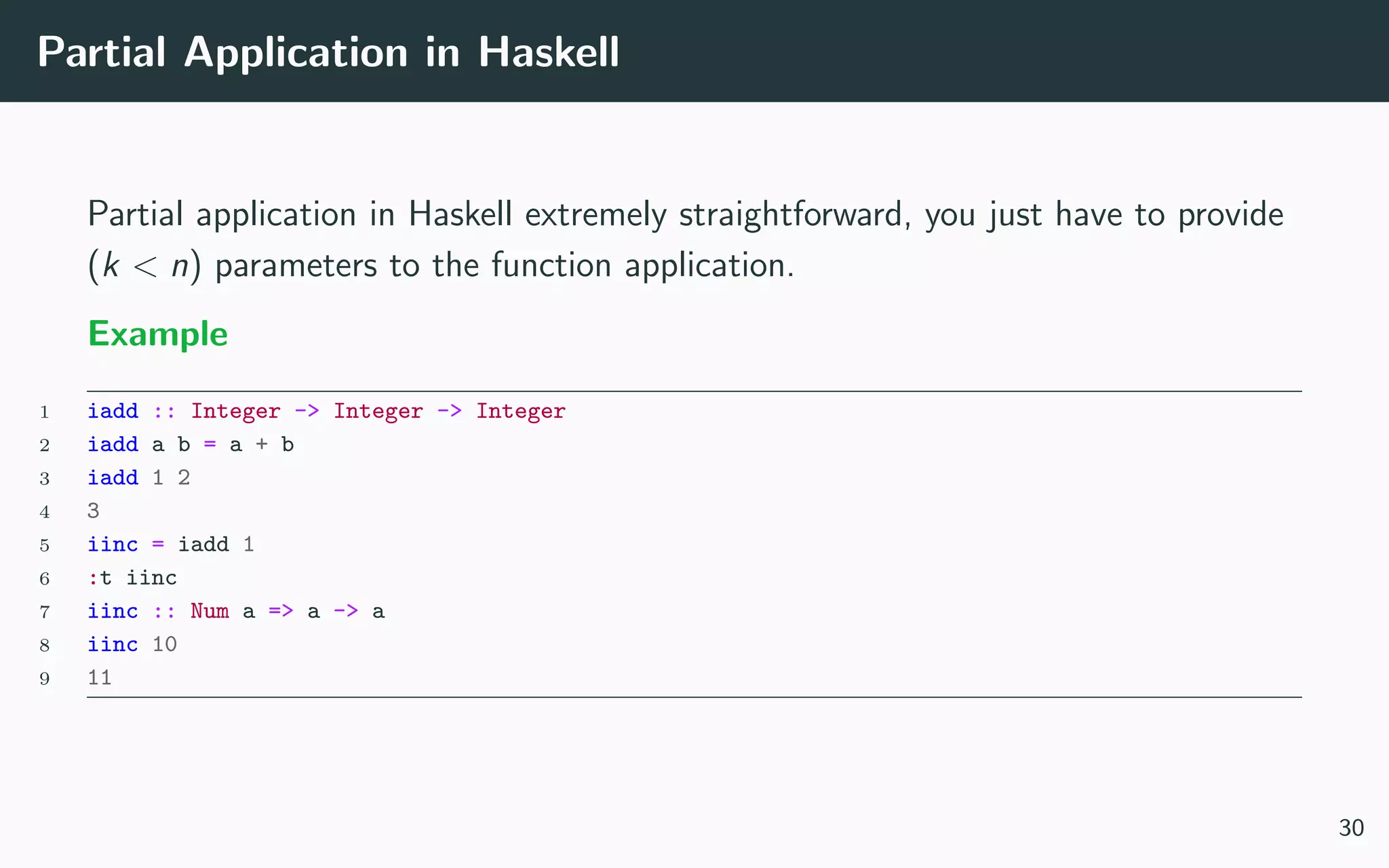 Partial Application in Haskell
Partial application in Haskell extremely straightforward, you just have to provide
(k < n) parameters to the function application.
Example
1 iadd :: Integer -> Integer -> Integer
2 iadd a b = a + b
3 iadd 1 2
4 3
5 iinc = iadd 1
6 :t iinc
7 iinc :: Num a => a -> a
8 iinc 10
9 11
30
 