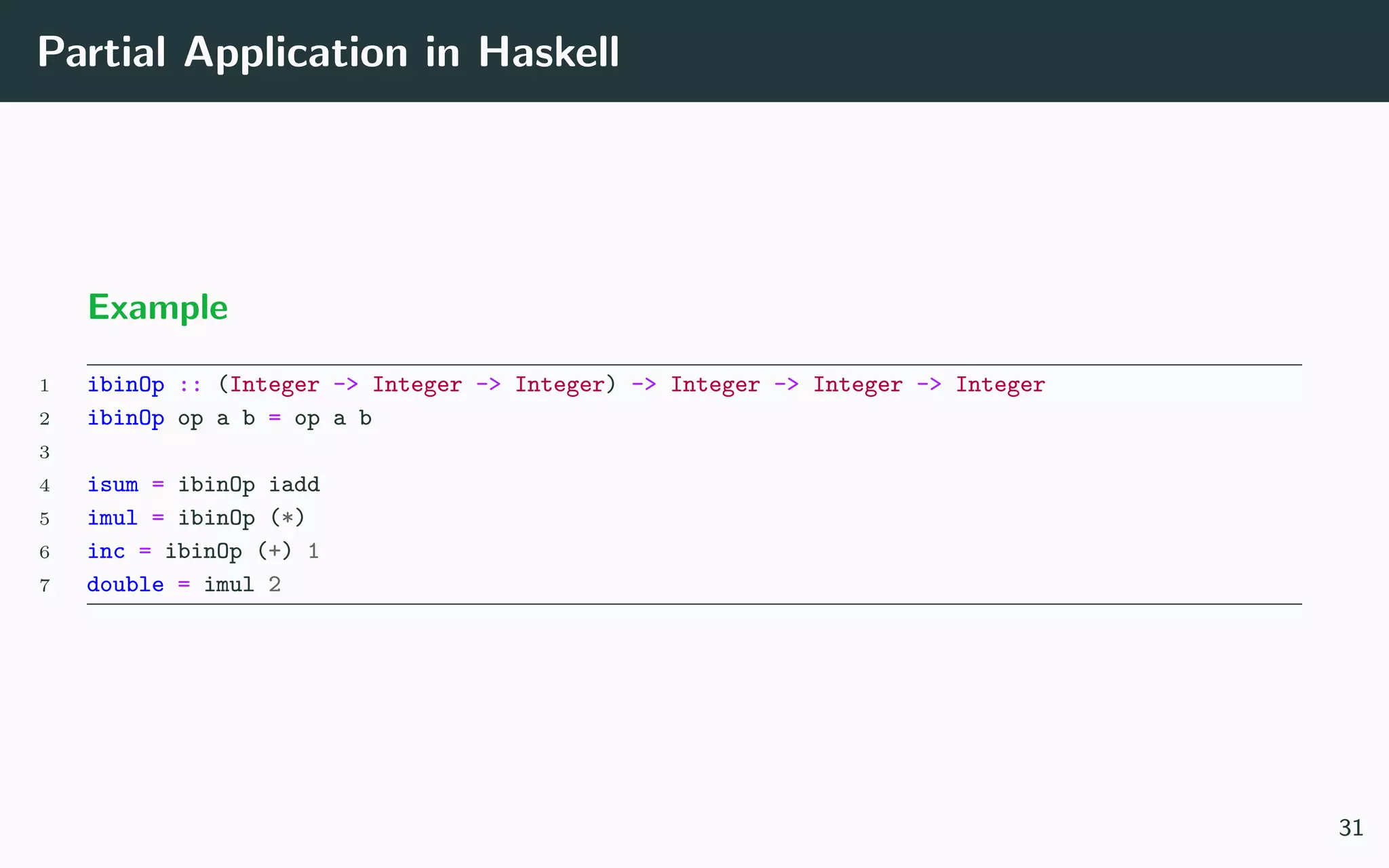 Partial Application in Haskell
Example
1 ibinOp :: (Integer -> Integer -> Integer) -> Integer -> Integer -> Integer
2 ibinOp op a b = op a b
3
4 isum = ibinOp iadd
5 imul = ibinOp (*)
6 inc = ibinOp (+) 1
7 double = imul 2
31
 