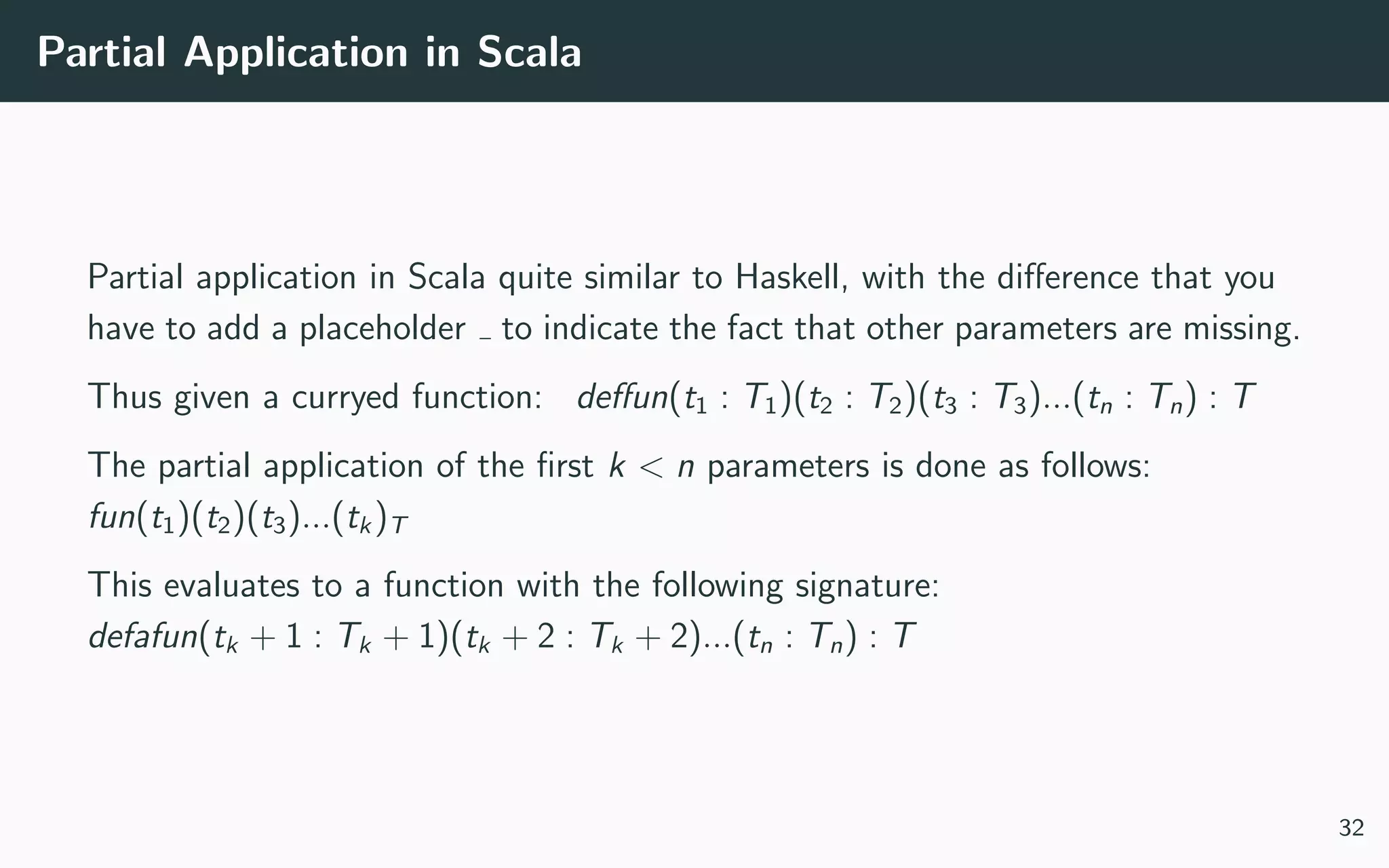 Partial Application in Scala
Partial application in Scala quite similar to Haskell, with the diﬀerence that you
have to add a placeholder to indicate the fact that other parameters are missing.
Thus given a curryed function: deﬀun(t1 : T1)(t2 : T2)(t3 : T3)...(tn : Tn) : T
The partial application of the ﬁrst k < n parameters is done as follows:
fun(t1)(t2)(t3)...(tk)T
This evaluates to a function with the following signature:
defafun(tk + 1 : Tk + 1)(tk + 2 : Tk + 2)...(tn : Tn) : T
32
 