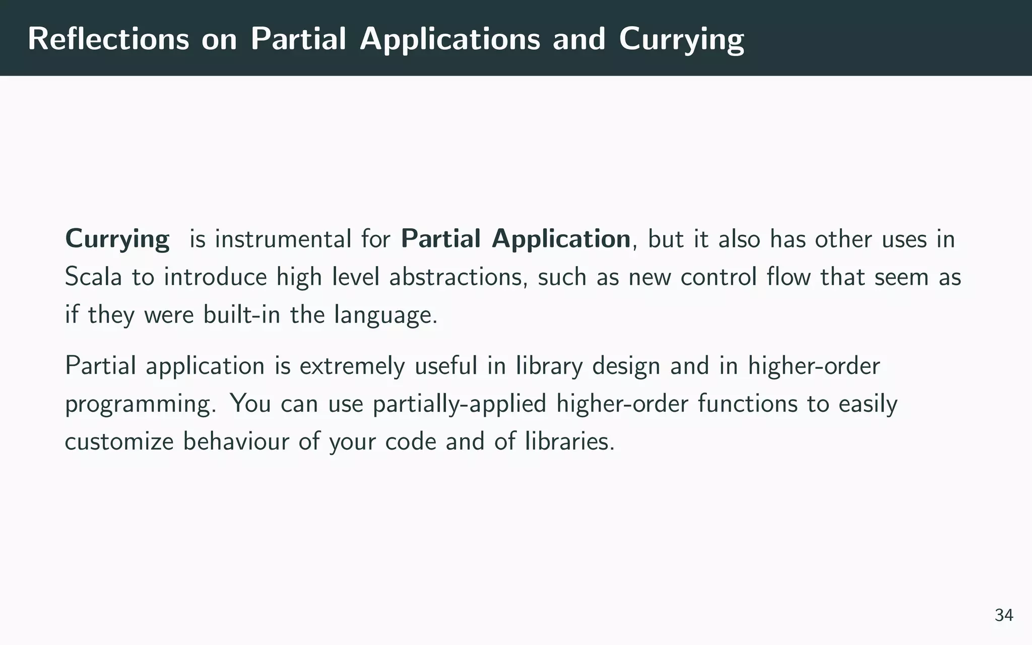 Reﬂections on Partial Applications and Currying
Currying is instrumental for Partial Application, but it also has other uses in
Scala to introduce high level abstractions, such as new control ﬂow that seem as
if they were built-in the language.
Partial application is extremely useful in library design and in higher-order
programming. You can use partially-applied higher-order functions to easily
customize behaviour of your code and of libraries.
34
 