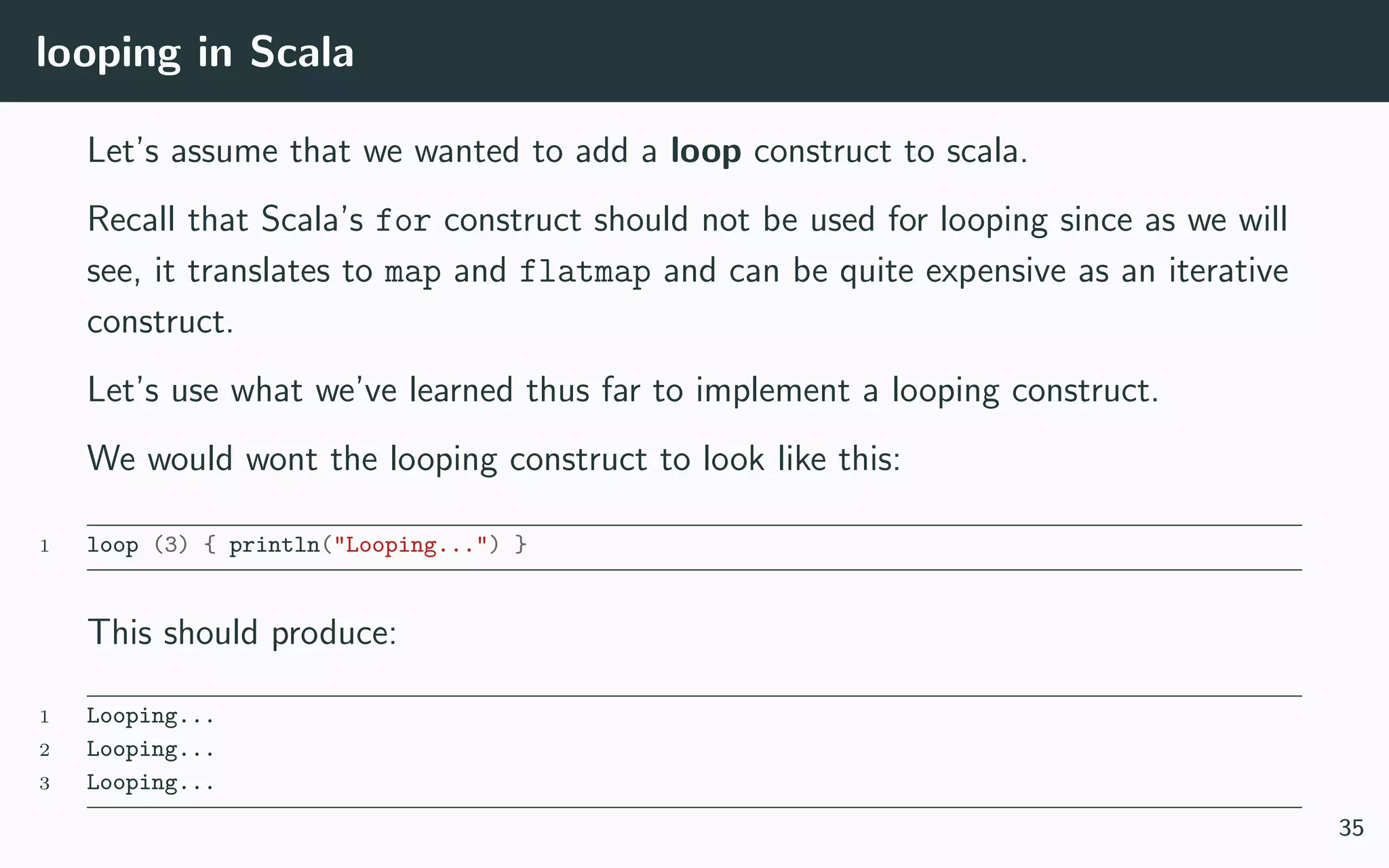 looping in Scala
Let’s assume that we wanted to add a loop construct to scala.
Recall that Scala’s for construct should not be used for looping since as we will
see, it translates to map and flatmap and can be quite expensive as an iterative
construct.
Let’s use what we’ve learned thus far to implement a looping construct.
We would wont the looping construct to look like this:
1 loop (3) { println("Looping...") }
This should produce:
1 Looping...
2 Looping...
3 Looping...
35
 