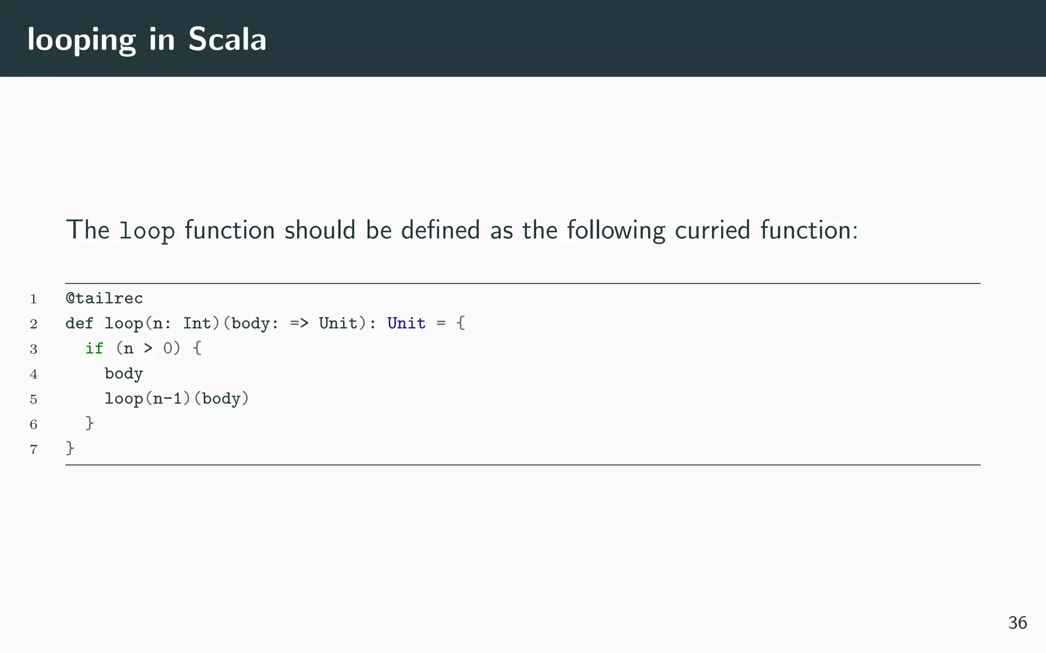 looping in Scala
The loop function should be deﬁned as the following curried function:
1 @tailrec
2 def loop(n: Int)(body: => Unit): Unit = {
3 if (n > 0) {
4 body
5 loop(n-1)(body)
6 }
7 }
36
 