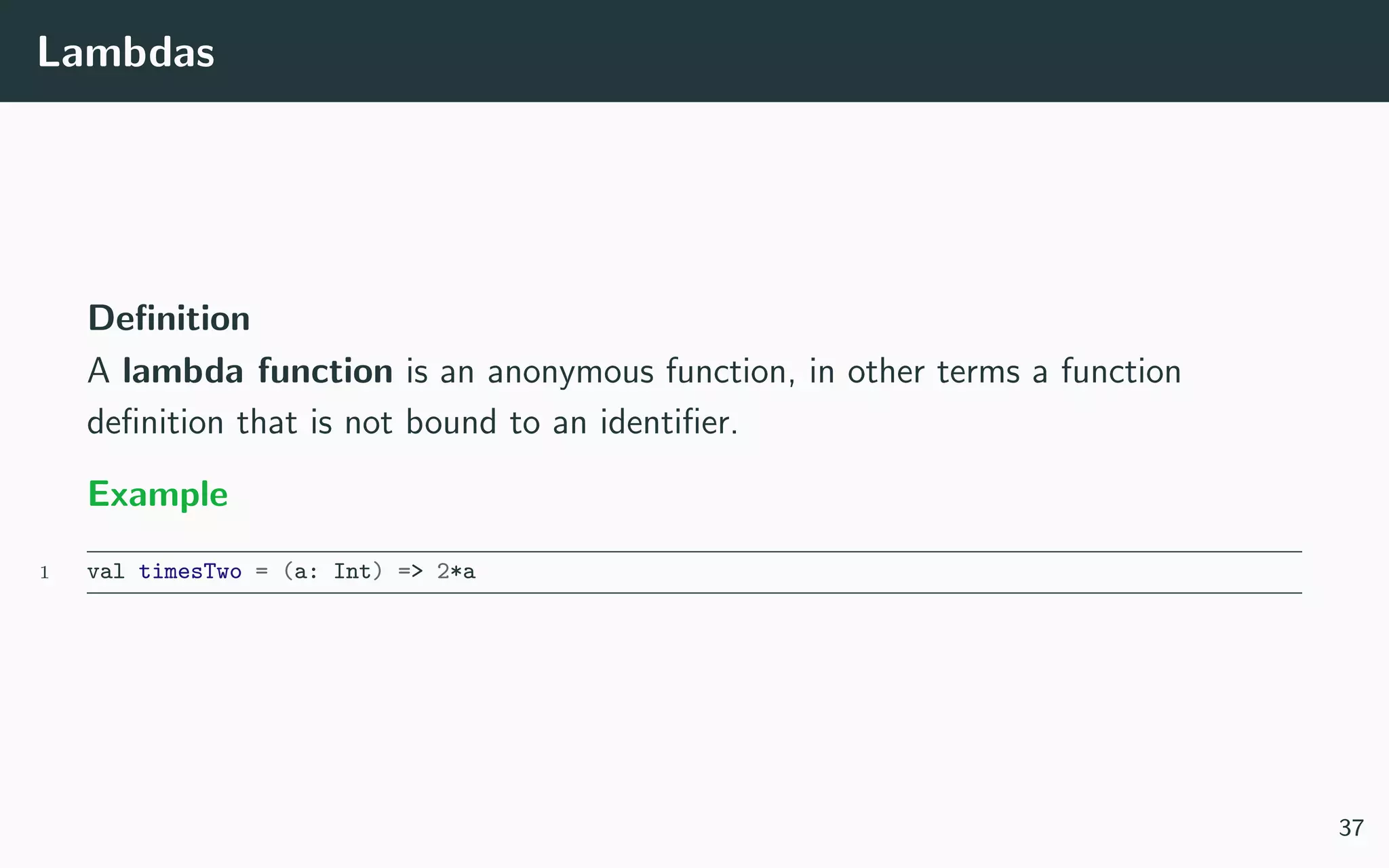 Lambdas
Deﬁnition
A lambda function is an anonymous function, in other terms a function
deﬁnition that is not bound to an identiﬁer.
Example
1 val timesTwo = (a: Int) => 2*a
37
 