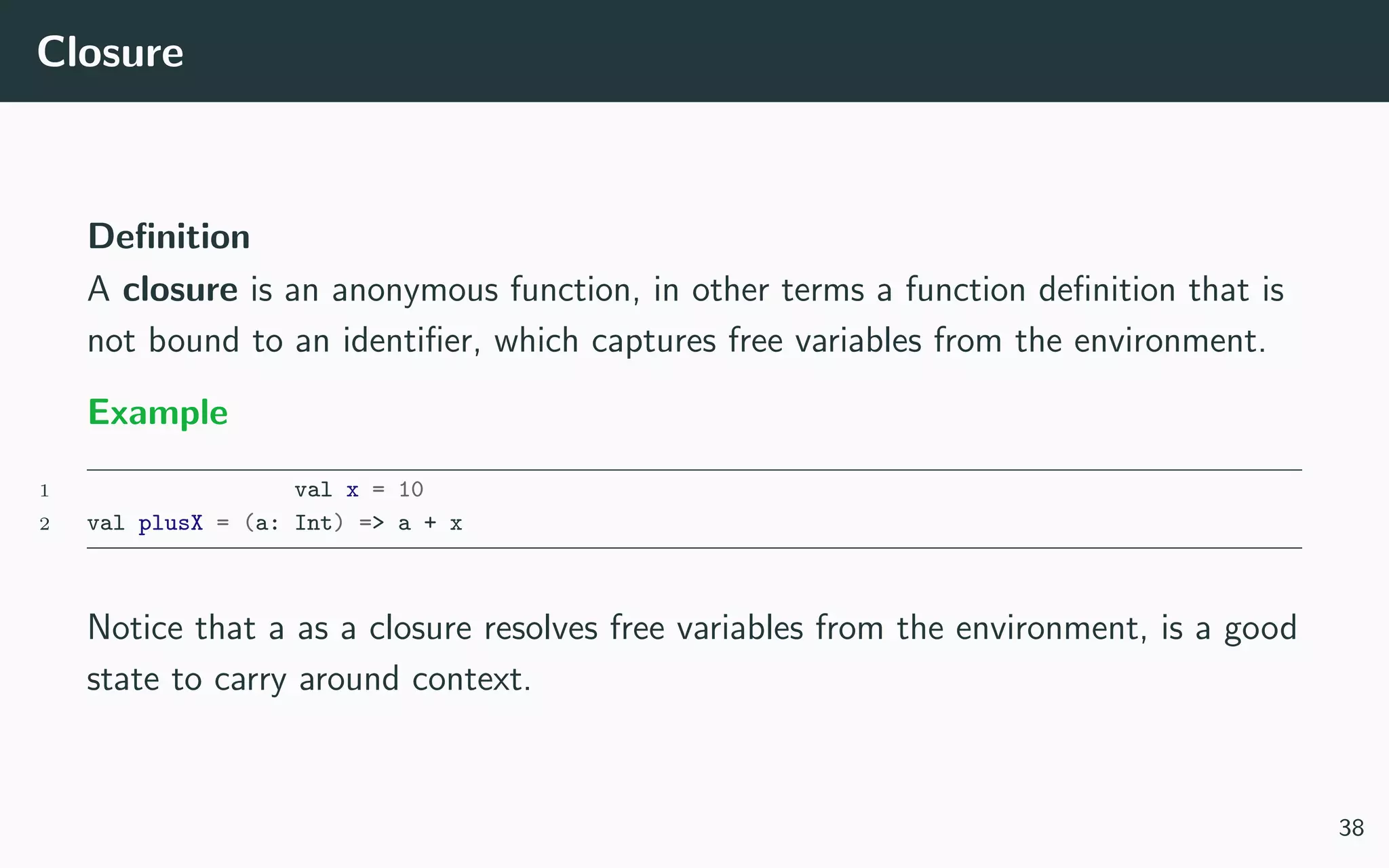 Closure
Deﬁnition
A closure is an anonymous function, in other terms a function deﬁnition that is
not bound to an identiﬁer, which captures free variables from the environment.
Example
1 val x = 10
2 val plusX = (a: Int) => a + x
Notice that a as a closure resolves free variables from the environment, is a good
state to carry around context.
38
 