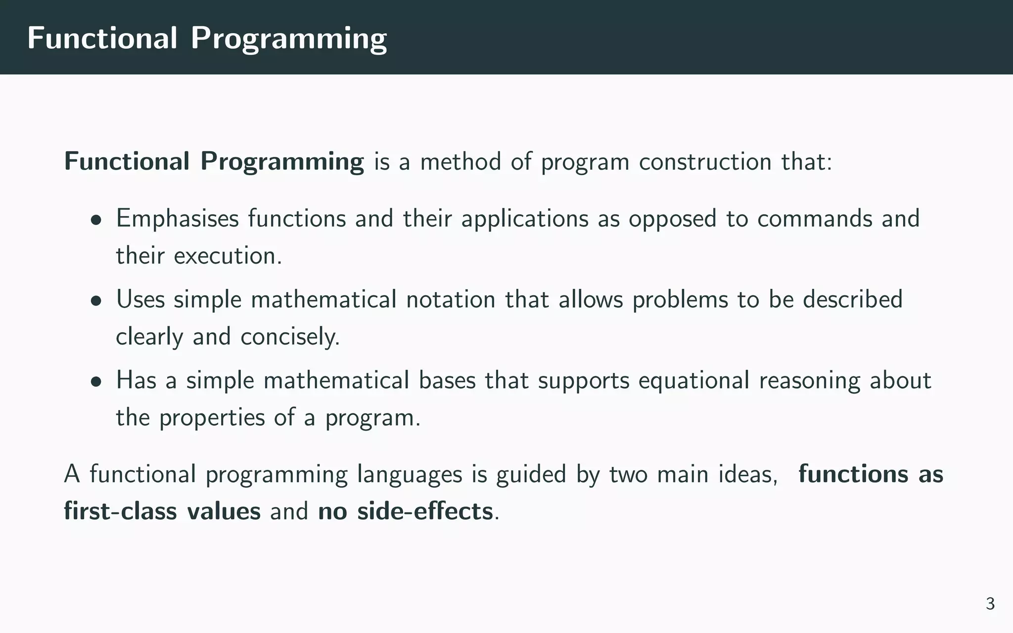 Functional Programming
Functional Programming is a method of program construction that:
• Emphasises functions and their applications as opposed to commands and
their execution.
• Uses simple mathematical notation that allows problems to be described
clearly and concisely.
• Has a simple mathematical bases that supports equational reasoning about
the properties of a program.
A functional programming languages is guided by two main ideas, functions as
ﬁrst-class values and no side-eﬀects.
3
 