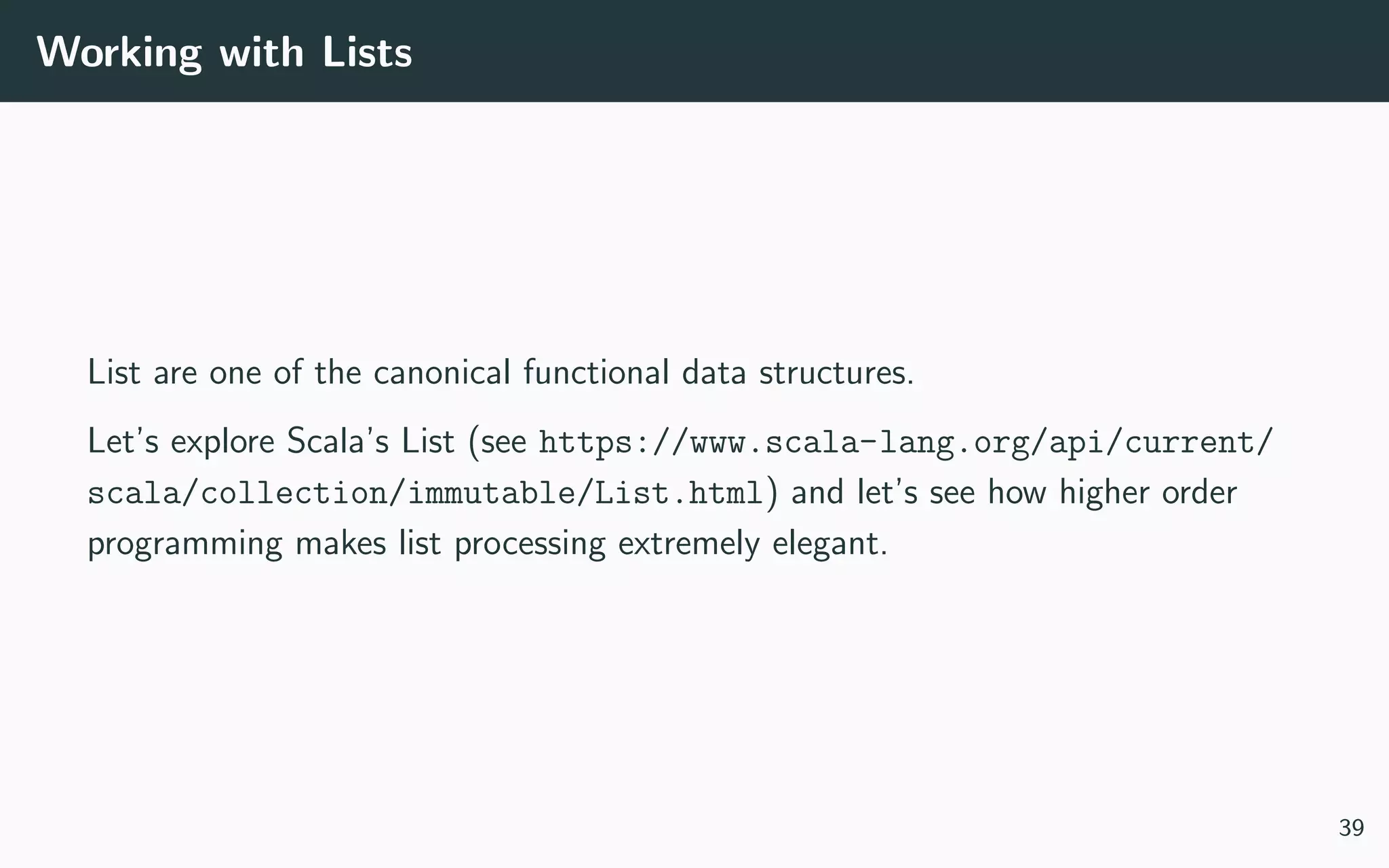 Working with Lists
List are one of the canonical functional data structures.
Let’s explore Scala’s List (see https://www.scala-lang.org/api/current/
scala/collection/immutable/List.html) and let’s see how higher order
programming makes list processing extremely elegant.
39
 