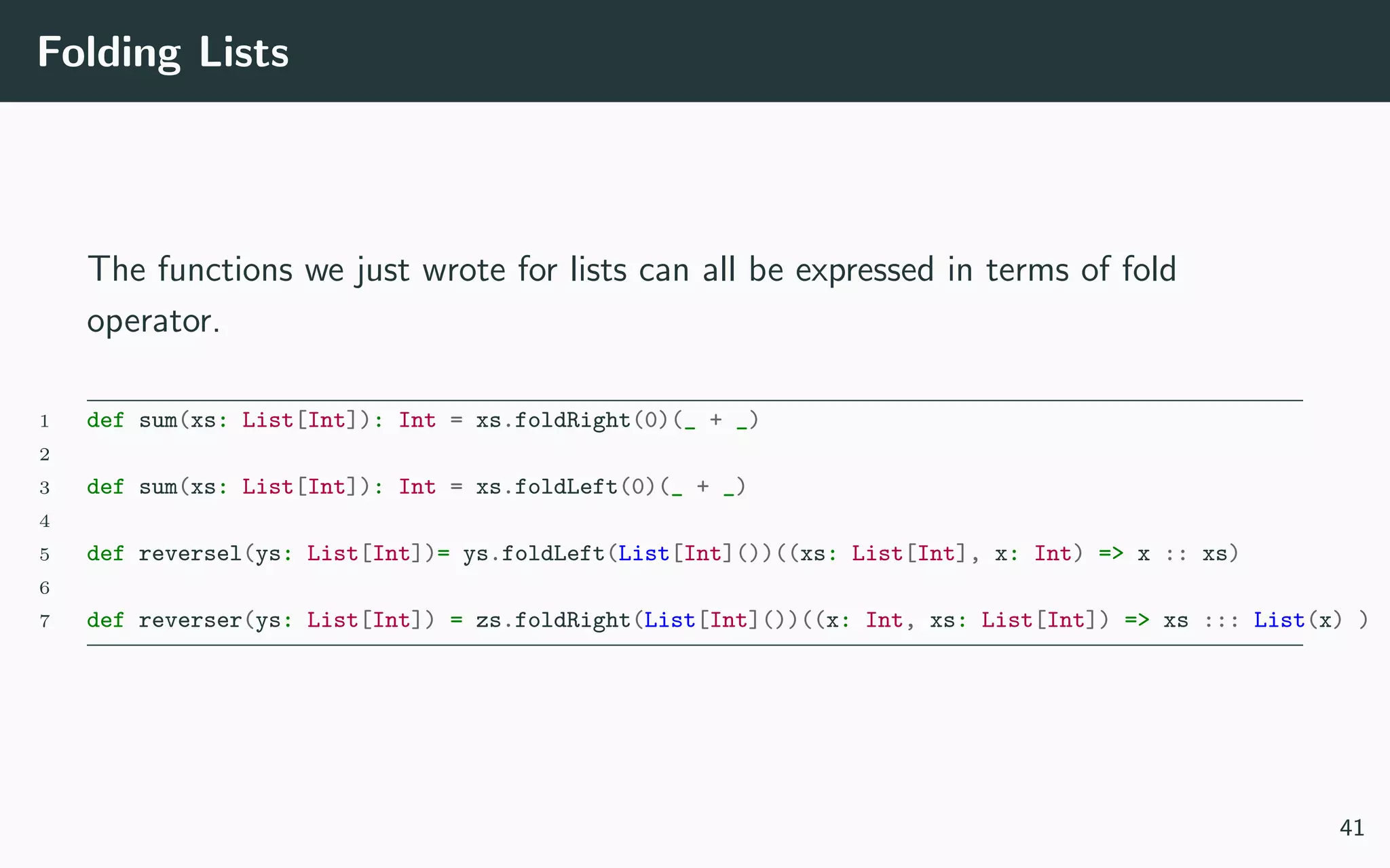 Folding Lists
The functions we just wrote for lists can all be expressed in terms of fold
operator.
1 def sum(xs: List[Int]): Int = xs.foldRight(0)(_ + _)
2
3 def sum(xs: List[Int]): Int = xs.foldLeft(0)(_ + _)
4
5 def reversel(ys: List[Int])= ys.foldLeft(List[Int]())((xs: List[Int], x: Int) => x :: xs)
6
7 def reverser(ys: List[Int]) = zs.foldRight(List[Int]())((x: Int, xs: List[Int]) => xs ::: List(x) )
41
 