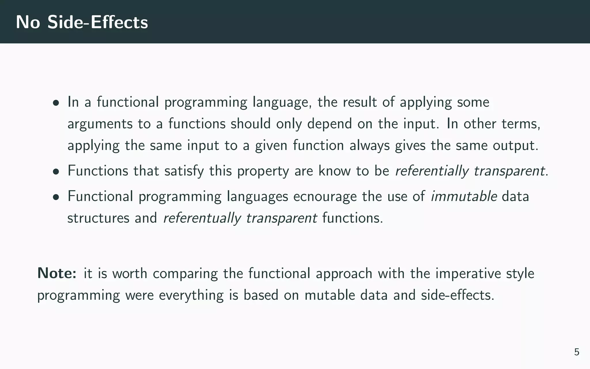 No Side-Eﬀects
• In a functional programming language, the result of applying some
arguments to a functions should only depend on the input. In other terms,
applying the same input to a given function always gives the same output.
• Functions that satisfy this property are know to be referentially transparent.
• Functional programming languages ecnourage the use of immutable data
structures and referentually transparent functions.
Note: it is worth comparing the functional approach with the imperative style
programming were everything is based on mutable data and side-eﬀects.
5
 