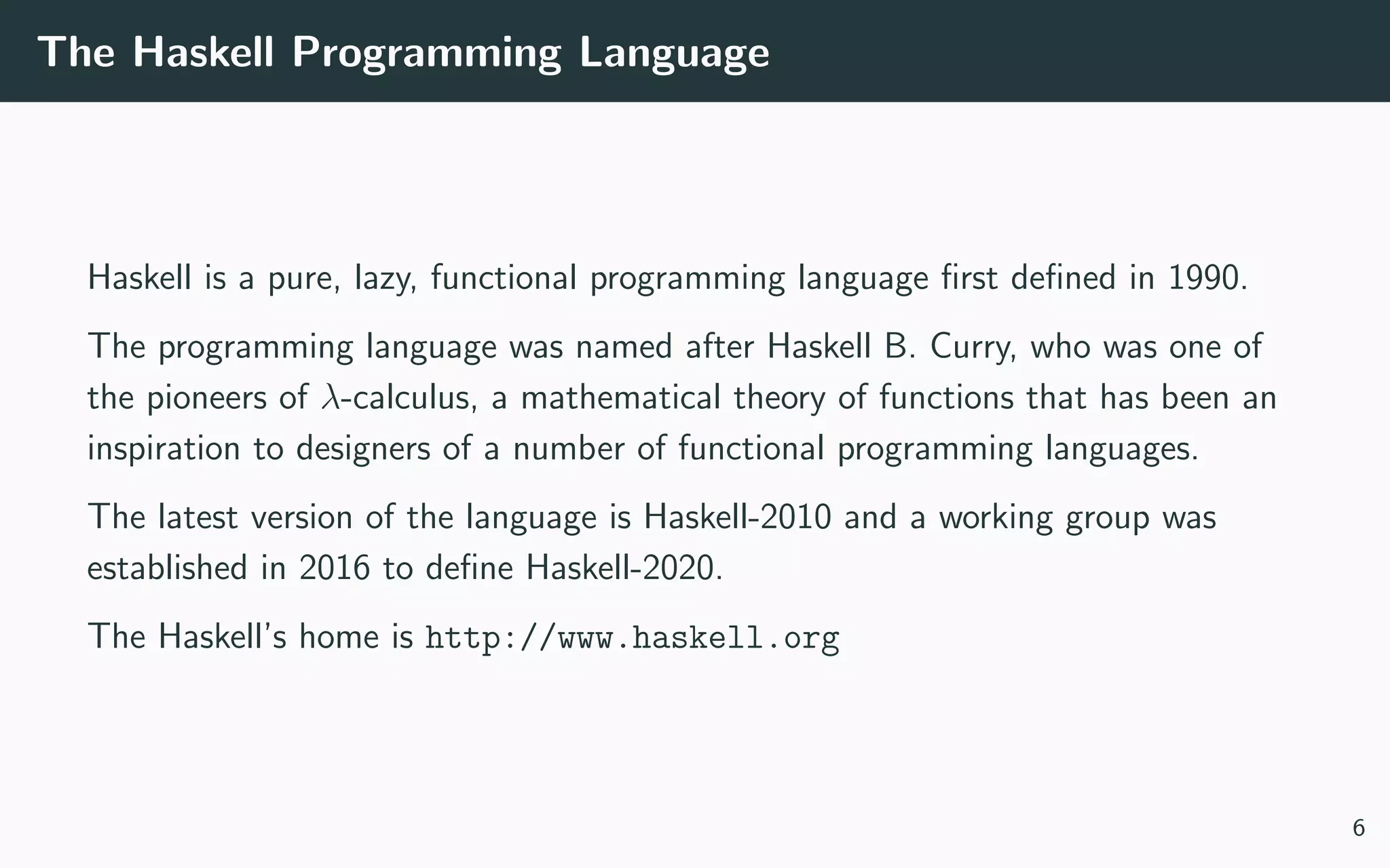 The Haskell Programming Language
Haskell is a pure, lazy, functional programming language ﬁrst deﬁned in 1990.
The programming language was named after Haskell B. Curry, who was one of
the pioneers of λ-calculus, a mathematical theory of functions that has been an
inspiration to designers of a number of functional programming languages.
The latest version of the language is Haskell-2010 and a working group was
established in 2016 to deﬁne Haskell-2020.
The Haskell’s home is http://www.haskell.org
6
 